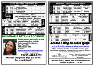 Escala de Cultos na Rua Pio XII
                               Fabio B                                                                      Escala de Cultos em Nova Roma
          Data Horário               Culto              Dirigente      Pregador                       Data Horário            Culto              Dirigente        Pregador




                                                                                            Domingo
Domingo

           01     18:30      Culto de Missões               -                 -                       01     18:30     Culto de Louvor           Diác. Manoel     Diác. Almir
           08     18:30    Culto da Ressurreição            -                 -                       08     18:30     Culto de Louvor           Aux. Rinaldo       Breno
           15     18:30       Culto de Primícias            -                 -                       15     18:30       Aviv. da UFE                  -               -
           22     18:30       Ações e Graças                -                 -                       22     18:30     Culto de Missões          Aux. Ademir       Buarque
           29     18:30        Culto Solene                 -                 -                       29     18:30      Aniv. Emanuel                  -               -

  Domingo                                  Escola Bíblica – 9h00min                         Data Horário               Culto             Dirigente           Pregador




                                                                                                                                                                            Segunda
  Domingo                   Ensaio do Ministério de Louvor e Adoração – 11:30 – 13h           02           19:30     Culto   no   Lar         Lia        Amaro Jeronimo
                                                                                              09           19:30     Culto   no   Lar        Carla        Aux. Rinaldo
    Terça                        Evangelismo e visitas – 19h30min
                                                                                              16           19:30     Culto   no   Lar       Gleice             Lia
Data Horário                 Culto     Dirigente       Pregador




                                                                                  Quarta
                                                                                              23           19:30     Culto   no   Lar     Elizangela         Marly
   04           19:30     Culto   Solene   Ana Mércia       FÁBIO Batista                     30           19:30     Culto   no   Lar          -                -
   11           19:30     Culto   Solene   Jéssica          Sérgio Candeias
                                                                                                                                        Terça
   18           19:30     Culto   Solene   Lúcio            Rilton Leôncio
                                                                                                                     Círculo de Oração – das 9 às 16 h
   25           19:30     Culto   Solene   Edileuza         Diác. Daniel
                                                                                                      Data Horário            Culto               Dirigente       Pregador
          Data Horário               Culto           Dirigente        Pregador




                                                                                            Quinta
                                                                                                      05     19:30           Oração             Amaro Jeronimo   Pb. Evânio
Sexta




           06      19:30     Oração    e Doutrina    Timóteo        Pb. Edson Fagundes
                                                                                                      12     19:30           Oração                    -       Diác. Osmar S.
           13      19:30     Oração    e Doutrina    Juan           Pb. Wanderley
                                                                                                      19     19:30           Oração                Gulvan       Pb. Roberto
           20      19:30     Oração    e Doutrina    Diác. Daniel F. Pb. João Maria
                                                                                                      26     19:30           Oração                    -        Pb. Edson F.
           27      19:30     Oração    e Doutrina    Grayce          Pb. Evânio Pessoa
                                                                                            Data Horário                 Culto                  Dirigente       Pregador




                                                                                                                                                                            Sábado
MISSIONÁRIA BETÂNIA RODRIGUES                                                                  07
                                                                                               14
                                                                                                           19:00
                                                                                                           19:00
                                                                                                                            -
                                                                                                                            -
                                                                                                                                                    -
                                                                                                                                                    -
                                                                                                                                                                    -
                                                                                                                                                                    -
                                    Mande sua correspondência para                             21          19:00      Grande Ceia                  Na             Sede
                                                                                               28          19:00     Aniv. Emanuel                  -              -
                                    nossa Missionária Betânia:                                                                                                                    -
                                    Caixa postal 154, Centro.
                                    Boa Vista-RR
                                    CEP: 69301-970                                                www.ipadprazeres.blogspot.com
                                    E-mail:                                                    E fique por dentro de todas as novidades da nossa igreja,
                                    betaniaximokore@hotmail.com                             festividades, mensagens, enquetes, fotos de eventos, rádio on-
                                                                                                          line, mural de recados e muito mais.
                                              Telefone para contato:
                                                                                                                                Acesse e fique conectado em tudo
                                           0XX95-4400-7259                                                                            que esta acontecendo na
          Missões Indígenas, faça sua Parte                                                                                                   Pentecostal
                                                                                           ********************************************************************************
                  Ore e contribua!!!                                                            " Passará o céu e a terra, mas as minhas palavras
                                                                                                           não hão de passar." Lc 21.33
 