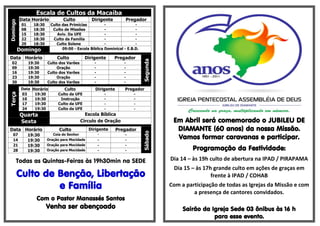 Escala de Cultos da Macaíba
          Data Horário            Culto           Dirigente         Pregador
Domingo

           01     18:30    Culto das Primícias          -               -
           08     18:30     Culto de Missões            -               -
           15     18:30       Aviv. Da UFE              -               -
           22     18:30     Culto da Família            -               -
           29     18:30       Culto Solene              -               -
          Domingo                09:00 - Escola Bíblica Dominical - E.B.D.

Data Horário                   Culto           Dirigente        Pregador




                                                                             Segunda
  02            19:30     Culto dos Varões          -              -
  09            19:30          Oração               -              -
  16            19:30     Culto dos Varões          -              -
  23            19:30          Oração               -              -
  30            19:30     Culto dos Varões          -              -
           Data Horário            Culto            Dirigente       Pregador
Terça




           03    19:30         Culto da UFE                 -           -
           10    19:30          Instrução                   -           -
           17    19:30         Culto da UFE                 -           -
           24    19:30         Culto da UFE                 -           -
          Quarta                                Escola Bíblica
          Sexta                               Circulo de Oração                         Em Abril será comemorado o JUBILEU DE
Data Horário                    Culto            Dirigente      Pregador                 DIAMANTE (60 anos) da nossa Missão.

                                                                             Sábado
   07           19:30        Ceia do Senhor             -           -
   14           19:30     Oração para Mocidade          -           -
                                                                                         Vamos formar caravanas e participar.
   21           19:30     Oração para Mocidade          -           -
   28           19:30     Oração para Mocidade          -           -                           Programação da Festividade:
      Todas as Quintas-Feiras às 19h30min na SEDE                                      Dia 14 – às 19h culto de abertura na IPAD / PIRAPAMA
                                                                                        Dia 15 – às 17h grande culto em ações de graças em
          Culto de Benção, Libertação                                                                  frente à IPAD / COHAB
                   e Família                                                           Com a participação de todas as Igrejas da Missão e com
                                                                                                a presença de cantores convidados.
                   Com o Pastor Manassés Santos
                          Venha ser abençoado                                               Sairão da Igreja Sede 03 ônibus às 16 h
                                                                                                       para esse evento.
 