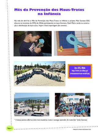 No mês de abril foi o Mês da Prevenção dos Maus-Tratos na Infância o projeto Mais Sucesso E5G
aliou-se às iniciativas da CPCJ de Olhão participando no Laço Humano, Flash Mob e ainda na constru-
ção e distribuição de laços azuis. Vejam a foto-reportagem dos eventos.
“ A dança parecia difícil ao início mas ensaiámos muito e consegui aprender, foi muito fixe” (Inês Gomes)
Mês da Prevenção dos Maus-Tratos
na Infância
Site CPCJ Olhão
http://www.cm-olhao.pt/
areasatuacao/acao-social/cpcj
PROJETO MAIS SUCESSO E5G
Página 2
 
