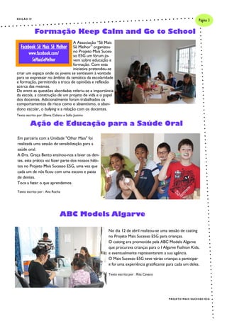 EDIÇÃO IV
A Associação “Sê Mais
Sê Melhor” organizou
no Projeto Mais Suces-
so E5G um fórum jo-
vem sobre educação e
formação. Com esta
iniciativa pretendeu-se
criar um espaço onde os jovens se sentissem à vontade
para se expressar no âmbito da temática da escolaridade
e formação, permitindo a troca de opiniões e reflexão
acerca das mesmas.
De entre as questões abordadas referiu-se a importância
da escola, a construção de um projeto de vida e o papel
dos docentes. Adicionalmente foram trabalhados os
comportamentos de risco como o absentismo, o aban-
dono escolar, o bullying e a relação com os docentes.
Texto escrito por: Eliana Calixto e Sofia Justino
Em parceria com a Unidade "Olhar Mais" foi
realizada uma sessão de sensibilização para a
saúde oral.
A Dra. Graça Bento ensinou-nos a lavar os den-
tes, esta prática vai fazer parte dos nossos hábi-
tos no Projeto Mais Sucesso E5G, uma vez que
cada um de nós ficou com uma escova e pasta
de dentes.
Toca a fazer o que aprendemos.
Texto escrito por : Ana Rocha
Formação Keep Calm and Go to School
Ação de Educação para a Saúde Oral
Página 3
PROJETO MAIS SUCESSO E5G
Facebook Sê Mais Sê Melhor
www.facebook.com/
SeMaisSeMelhor
ABC Models Algarve
No dia 12 de abril realizou-se uma sessão de casting
no Projeto Mais Sucesso E5G para crianças.
O casting era promovido pela ABC Models Algarve
que procurava crianças para o I Algarve Fashion Kids,
e eventualmente representarem a sua agência.
O Mais Sucesso E5G teve várias crianças a participar
e foi uma experiência gratificante para cada um deles.
Texto escrito por : Rita Cavaco
 
