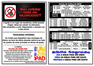 A igreja é um lugar de reverência, então quando
chegar, deixe seu celular no silencioso.
Não atrapalhe o culto, dispersando a atenção sua
e dos outros.
***********************************************
TESOURARIA INFORMA!
Os irmãos que depositam seus envelopes de
dízimo na hora da oferta deverão retirá-lo ao lado
do quadro de aviso principal no térreo da igreja.
*************************************************************************
A CAMISA
“EU SOU UM JOVEM IPAD”
VOLTARÁ A SER VENDIDA, EM ABRIL, COM O MESMO
VALOR, R$ 18,00. SE VOCÊ NÃO COMPROU DA
PRIMEIRA VEZ, ENTRE EM CONTATO COM A
DIRETORIA DA MOCIDADE OU COM SEU LÍDER DE
MOCIDADE NAS CONGREGAÇÕES E FAÇA SEU
PEDIDO. SOLICITAR ATÉ 27 DE ABRIL
Precisamos de um pedido mínimo de 50 para fazer a nova solicitação.
PAGAR 50% DO VALOR NO ATO DA SOLICITAÇÃO
Escala de Cultos da SEDE
Domingo
Data Horário Culto Dirigente Pregador
06 18:30 Aniv. Da UFE Isabel/Eliude PR. Manasses
13 18:30 Culto de
Missões/Primícias
Diac. Jair Diác. Almir
20 18:30 Culto Evangelístico PB. Edson F. Diác. Jair
27 18:30 Culto da Mocidade Gerson Chaves PB. Lucivaldo
Domingo
Segunda
09:00 - Escola Bíblica Dominical - E.B.D.
Ensaio do Coral - 19h30min – Luiz e Enos
Data Horário Culto Dirigente Pregador
Terça
01 19:30 Aviv. da UFE Dorinha Miss. Nedja
08 19:30 Aviv. da UFE Evódia PB. Morramos
15 19:30 Aviv. da UFE Maria José A. Diác. Rubem B.
22 19:00 Aviv. da UFE Maria Lucia Diác. Enivaldo
29 19:00 Aviv. da UFE Danielly B. Diác. Edinaldo L.
Quarta
Circulo de Oração 9 ás 16 h
Evangelismo e Visita nos lares 19 h
Quinta
Data Horário Culto Dirigente Pregador
03 19:30 Culto de instrução Diác. Onésio Pr. Manassés S.
10 19:30 Culto de instrução Diác. Aécio D. Pr. Manassés S.
17 19:30 Culto de instrução PB. Morramos M. PB. Francisco A.
24 19:30 Culto de instrução Aux. Isaias T. Pr. Manassés S.
Sexta Culto nos Lares 19h30min
Data Horário Culto Dirigente Pregador
Sábado
05 19:00 Aniv. Da UFE Eliúde PR. Wellington
12 19:00 Grande Ceia do Senhor PR. Evanio PR. Manasses
19 19:00 - - -
26 19:00 Culto da Mocidade Willams Gilvanise
LEIA A BIBLIA PARA SER SÁBIO
CREIA NA BIBLIA PARA SER SALVO
PRATIQUE A BIBLIA PARA SER SANTO
 
