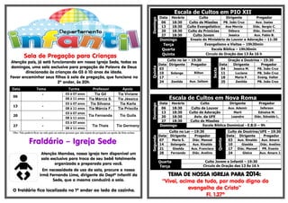 .-
Sala de Pregação para Crianças
Atenção pais, já está funcionando em nossa Igreja Sede, todos os
domingos, uma sala exclusiva para pregação da Palavra de Deus
direcionada às crianças de 03 à 10 anos de idade.
Favor encaminhar seus filhos à sala de pregação, que funciona no
2º andar, às 20h.
Data Tema Turma Professor Apoio
06
- 03 à 07 anos Tia Gil Tia Viviane
08 à 11 anos Tia Márcia S. Tia Jéssica
13 -
03 à 07 anos Tia Silvana Tia Karla
08 à 11 anos Tia Márcia F. Tia Priscila
20
-
03 à 07 anos
Tia Fernanda Tio Guila
08 à 11 anos
27 -
03 à 07 anos
Tia Thaís Tia Germany
08 à 11 anos
Obs: Não poderá ficar na sala pais ou outras pessoas que não sejam da pregação ou apoio da lista acima.
Fraldário – Igreja Sede
Atenção Mamães, nossa igreja tem disponível um
sala exclusiva para troca de seu bebê totalmente
organizada e preparada para você.
Em necessidade de uso da sala, procure a nossa
irmã Fernanda Lima, dirigente do Deptº Infantil da
Sede, que a mesma conduzirá a sala.
O fraldário fica localizado no 1º andar ao lado da cozinha.
Escala de Cultos em PIO XII
Domingo
Data Horário Culto Dirigente Pregador
06 18:30 Culto de Missões PB. João Cruz Aux. Isaias
13 18:30 Culto Evangelístico Ana Mercia Diác. Sergio C.
20 18:30 Culto de Primícias Débora Diác. Daniel F.
27 18:30 Culto Jovem Jessica Aux. Fabio B.
Domingo Ensaio do Ministério de Louvor e Adoração – 11:30
Terça Evangelismo e Visitas – 19h30min
Quarta Escola Bíblica – 19h30min
Quinta Circulo de Oração das 13 Às 16 h
Quinta
Culto no lar – 19:30
Sexta
Oração e Doutrina – 19:30
Data Dirigente Pregador Data Dirigente Pregador
03 - - 04 Jessica M. PB. João Cruz
10 Solange Rilton 11 Luciana PB. João Cruz
17 - - 18 Maria P. Evang. Valter
24 Zenilda Aux. Jailson 25 Zenilda PB. João Cruz
Escala de Cultos em Nova Roma
Domingo
Data Horário Culto Dirigente Pregador
06 18:30 Culto de Louvor Aux. Ademir Jeferson
13 18:30 Culto de Adoração Marli Ednalva M.
20 18:30 Aviv. da UFE Leandro Diác. Ednaldo L.
27 18:30 Culto de Missões - -
Domingo Escola Bíblica Dominical - E.B.D – 9h
Segunda
Culto no Lar – 19:30
Quinta
Culto de Doutrina/UFE – 19:30
Data Dirigente Pregador Data Dirigente Pregador
07 Maria S. Diác. Manoel 03 Aux. Rinaldo Aux. Amaro
14 Solangela Aux. Rinaldo 10 Giselda Diác. Avelino
21 Giselda Aux. Francisco 17 Diác. Manoel PR. Evanio
28 Fernando Diác. Avelino 24 Gleice Aux. Amaro J.
Quarta
Terça
Culto Jovem e Infantil – 19:30
Circulo de Oração das 13 Às 16 h
TEMA DE NOSSA IGREJA PARA 2014:
“Vivei, acima de tudo, por modo digno do
evangelho de Cristo”
Fl. 1.27ª
 