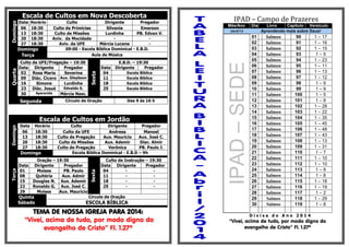 Escala de Cultos em Nova DescobertaDomingo
Data Horário Culto Dirigente Pregador
06 18:30 Culto da Primícias Silvania Emerson
13 18:30 Culto de Missões Lurdinha PB. Edvan V.
20 18:30 Aniv. da Mocidade - -
27 18:30 Aviv. da UFE Márcia Lucena -
Domingo 09:00 - Escola Bíblica Dominical - E.B.D.
Terça Aula de Música
Quarta
Culto da UFE/Pregação – 19:30
Sexta
E.B.D. – 19:30
Data Dirigente Pregador Data Dirigente Pregador
02 Rosa Maria Severina 04 Escola Bíblica
09 Diác. Cícero Aux. Gleybson 11 Escola Bíblica
16 Simone Lurdinha 18 Escola Bíblica
23 Diác. Josué Edvaldo S. 25 Escola Bíblica
30 Aparecida Márcia Nasc.
Segunda Círculo de Oração Das 9 às 16 h
Escala de Cultos em Jordão
Domingo
Data Horário Culto Dirigente Pregador
06 18:30 Culto da UFE Andresa Manoel
13 18:30 Culto de Pregação Aux. Mauricio Aux. José C.
20 18:30 Culto de Missões Aux. Ademir Diac. Almir
27 18:30 Culto de Pregação Verônica PB. Paulo J.
Domingo Escola Bíblica Dominical - E.B.D – 9h
Terça
Oração – 19:30
Sexta
Culto de Instrução – 19:30
Data Dirigente Pregador Data Dirigente Pregador
01 Moises PB. Paulo 04 - -
08 Quitéria Aux. Admir 11 - -
15 Douglas N. Aux. Ademir 18 - -
22 Ronaldo G. Aux. José C. 25 - -
29 Moises Aux. Mauricio
Quinta
Sábado
Circulo de Oração
ESCOLA BÍBLICA
TEMA DE NOSSA IGREJA PARA 2014:
“Vivei, acima de tudo, por modo digno do
evangelho de Cristo” Fl. 1.27ª
IPAD – Campo de Prazeres
Mês/Ano Dia Livro Capitulo Versículo
Abril/14 Aprendendo mais sobre Deus!
IPAD–SEDE
01 Salmos 90 1 – 17
02 Salmos 91 1 – 16
03 Salmos 92 1 – 15
04 Salmos 93 1 – 5
05 Salmos 94 1 – 23
06 Salmos 95 1 – 11
07 Salmos 96 1 – 13
08 Salmos 97 1 – 12
09 Salmos 98 1 – 9
10 Salmos 99 1 – 9
11 Salmos 100 1 – 5
12 Salmos 101 1 – 8
13 Salmos 102 1 – 28
14 Salmos 103 1 – 22
15 Salmos 104 1 – 35
16 Salmos 105 1 – 45
17 Salmos 106 1 – 48
18 Salmos 107 1 – 43
19 Salmos 108 1 – 13
20 Salmos 109 1 – 31
21 Salmos 110 1 – 7
22 Salmos 111 1 – 10
23 Salmos 112 1 – 10
24 Salmos 113 1 – 9
25 Salmos 114 1 – 8
26 Salmos 115 1 – 18
27 Salmos 116 1 – 19
28 Salmos 117 1 – 2
29 Salmos 118 1 – 29
30 Salmos 119 1 – 8
D i v i s a d o A n o 2 0 1 4
“Vivei, acima de tudo, por modo digno do
evangelho de Cristo” Fl. 1.27ª
 