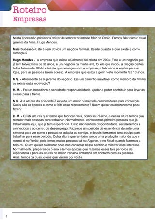 Nesta época não podíamos deixar de lembrar o famoso folar de Olhão. Fomos falar com o atual
gerente da firma, Hugo Mendes.
Mais Sucesso- Este é sem dúvida um negócio familiar. Desde quando é que existe e como
começou?
Hugo Mendes - A empresa que existe atualmente foi criada em 2004. Este é um negócio que
já tem talvez mais de 30 anos, é um negócio da minha avó, foi ela que iniciou a criação destes
bolos folares de Olhão e foi ela que começou com a empresa, a fabricar e a vender para as
lojas, para as pessoas terem acesso. A empresa que estou a gerir neste momento faz 10 anos.
M.S. - Atualmente és o gerente do negócio. Era um caminho inevitável como membro da família
ou existe outra motivação?
H. M. - Foi um bocadinho o sentido de responsabilidade, ajudar e poder contribuir para levar as
coisas para a frente.
M.S. -Há alturas do ano onde é exigido um maior número de colaboradores para confecção.
Quais são as épocas e como é feito esse recrutamento? Quem quiser colaborar como pode
fazer?
H. M. - Existe alturas que temos que fabricar mais, como na Páscoa, e nessa altura temos que
recrutar mais pessoas para trabalhar. Normalmente, contratamos primeiro pessoas que já
trabalharam aqui, que já tem experiência. Caso não tenham disponibilidade, recorreremos a
conhecidos e ao centro de desemprego. Fazemos um período de experiência durante uma
semana para ver como a pessoa se adapta ao serviço, e depois formamos uma equipa para
trabalhar para esse período. Outra altura que também temos uma produção maior do que o
normal é no Verão, pois temos muitas pessoas cá no Algarve, e no Natal quando fazemos o
bolo-rei. Quem quiser colaborar pode nos contactar nesse sentido e mostrar esse interesse.
Normalmente, preparamos o ano e temos épocas que fazemos esses tais períodos de
experiência e para as alturas de maior trabalho entramos em contacto com as pessoas.
Aliás, temos cá duas jovens que vieram por vocês.
5
8
 