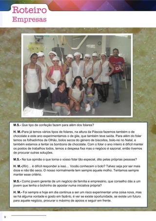 M.S.- Que tipo de confeção fazem para além dos folares?
H. M.-Para já temos vários tipos de folares, na altura da Páscoa fazemos também o de
chocolate e este ano experimentamos o de gila, que também teve saída. Para além do folar
temos os folhadinhos de Olhão, bolos secos do género de biscoitos, bolo-rei no Natal, e
também estamos a tentar os bombons de chocolate. Com o folar o ano inteiro é difícil manter
os postos de trabalhos todos, temos a despesa fixa mas o negócio é sazonal, então tivemos
de procurar outras soluções.
M.S.- Na tua opinião o que torna o vosso folar tão especial, dito pelas próprias pessoas?
H. M.-(Rir)… é difícil responder a isso… Vocês conhecem o bolo? Talvez seja por ser mais
doce e não tão seco. O nosso normalmente tem sempre aquele molho. Tentamos sempre
manter esse critério.
M.S.- Como jovem gerente de um negócio de família e empresário, que conselho dás a um
jovem que tenha o bichinho de apostar numa iniciativa própria?
H. M.- Foi sempre e hoje em dia continua a ser um risco experimentar uma coisa nova, mas
se há alguma vontade e gosto em fazê-lo, é ver se existe oportunidade, se existe um futuro
para aquele negócio, procurar o máximo de apoios e seguir em frente.
9
 
