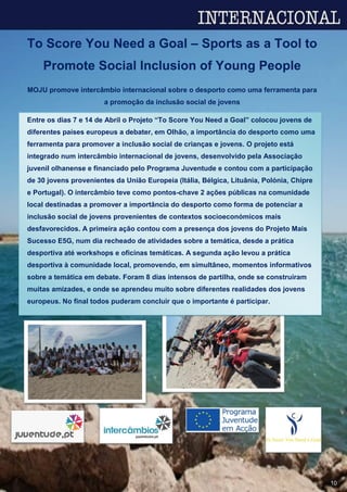 10
To Score You Need a Goal – Sports as a Tool to
Promote Social Inclusion of Young People
MOJU promove intercâmbio internacional sobre o desporto como uma ferramenta para
a promoção da inclusão social de jovens
Entre os dias 7 e 14 de Abril o Projeto “To Score You Need a Goal” colocou jovens de
diferentes países europeus a debater, em Olhão, a importância do desporto como uma
ferramenta para promover a inclusão social de crianças e jovens. O projeto está
integrado num intercâmbio internacional de jovens, desenvolvido pela Associação
juvenil olhanense e financiado pelo Programa Juventude e contou com a participação
de 30 jovens provenientes da União Europeia (Itália, Bélgica, Lituânia, Polónia, Chipre
e Portugal). O intercâmbio teve como pontos-chave 2 ações públicas na comunidade
local destinadas a promover a importância do desporto como forma de potenciar a
inclusão social de jovens provenientes de contextos socioeconómicos mais
desfavorecidos. A primeira ação contou com a presença dos jovens do Projeto Mais
Sucesso E5G, num dia recheado de atividades sobre a temática, desde a prática
desportiva até workshops e oficinas temáticas. A segunda ação levou a prática
desportiva à comunidade local, promovendo, em simultâneo, momentos informativos
sobre a temática em debate. Foram 8 dias intensos de partilha, onde se construíram
muitas amizades, e onde se aprendeu muito sobre diferentes realidades dos jovens
europeus. No final todos puderam concluir que o importante é participar.
 