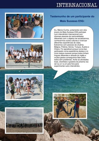 Eu, Márcio Cunha, juntamente com dois
jovens do Mais Sucesso E5G participei
num intercâmbio internacional com
diversas pessoas de nacionalidades
diferentes com o objetivo de socializarmos,
conhecermos outras culturas e vivenciar
diferentes experiências de vidas.
Estivemos com pessoas da Lituânia,
Bélgica, Polónia, Servia, Turquia, Áustria e
Chipre. Foi agradável porque nunca tipo
participado numa experiência destas e no
início estava receoso porque todos tinham
línguas diferentes e através do inglês e
muitos gestos conseguimos falar entre
todos sem problemas. Achei as atividades
boas, divertidas e gostaria da próxima vez
ser eu a ir a um país fora para
experimentar outro intercâmbio.
Testemunho de um participante do
Mais Sucesso E5G:
11
 