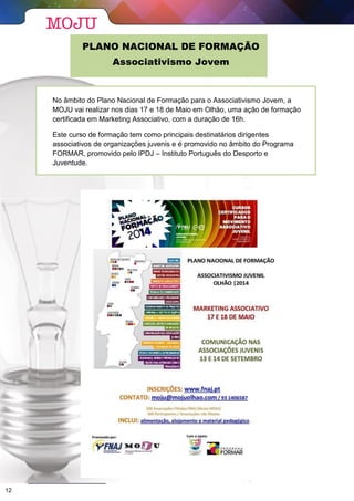 PLANO NACIONAL DE FORMAÇÃO
Associativismo Jovem
No âmbito do Plano Nacional de Formação para o Associativismo Jovem, a
MOJU vai realizar nos dias 17 e 18 de Maio em Olhão, uma ação de formação
certificada em Marketing Associativo, com a duração de 16h.
Este curso de formação tem como principais destinatários dirigentes
associativos de organizações juvenis e é promovido no âmbito do Programa
FORMAR, promovido pelo IPDJ – Instituto Português do Desporto e
Juventude.
12
 