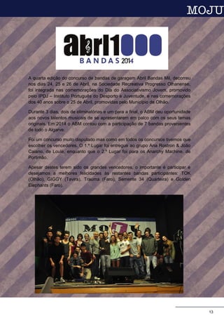 A quarta edição do concurso de bandas de garagem Abril Bandas Mil, decorreu
nos dias 24, 25 e 26 de Abril, na Sociedade Recreativa Progresso Olhanense,
foi integrada nas comemorações do Dia do Associativismo Jovem, promovido
pelo IPDJ – Instituto Português do Desporto e Juventude, e nas comemorações
dos 40 anos sobre o 25 de Abril, promovidas pelo Município de Olhão.
Durante 3 dias, dois de eliminatórias e um para a final, o ABM deu oportunidade
aos novos talentos musicais de se apresentarem em palco com os seus temas
originais. Em 2014 o ABM contou com a participação de 7 bandas provenientes
de todo o Algarve.
Foi um concurso muito disputado mas como em todos os concursos tivemos que
escolher os vencedores. O 1.º Lugar foi entregue ao grupo Ana Rostron & João
Caiano, de Loulé, enquanto que o 2.º Lugar foi para os Anarchy Machine, de
Portimão.
Apesar destes terem sido os grandes vencedores, o importante é participar e
desejamos a melhores felicidades às restantes bandas participantes: TOK
(Olhão), GIGGY (Tavira), Trauma (Faro), Semente 34 (Quarteira) e Golden
Elephants (Faro).
.
Texto escrito por: Sónia Simplício
A próxima reunião de preparação para a tão esperada viagem será no dia 24 de março pelas
18h30. Todos os jovens do Projeto Mais Sucesso E5G entre os 13 e os 17 anos estão convidados
a participar. Não faltes que estamos a preparar mais surpresas.
Fábio Canas (Vice-Presidente da Assembleia de Jovens Local)
13
 