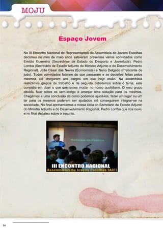 Espaço Jovem
No III Encontro Nacional de Representantes da Assembleia de Jovens Escolhas
decorreu no mês de maio onde estiveram presentes vários convidados como
Emídio Guerreiro (Secretários de Estado do Desporto e Juventude), Pedro
Lomba (Secretário de Estado Adjunto do Ministro Adjunto e do Desenvolvimento
Regional), João César das Neves (Economista) e Nuno Delgado (Praticante de
judo). Todos convidados falaram do que passaram e as decisões feitas pelos
mesmos até chegarem aos cargos em que hoje estão. Na assembleia
realizámos grupos de trabalho e de seguida debatemos sobre o tema, este
consistia em dizer o que queríamos mudar no nosso quotidiano. O meu grupo
decidiu falar sobre os sem-abrigo e arranjar uma solução para os mesmos.
Chegámos a uma conclusão de como podemos ajudá-los, fazer um lugar ou um
lar para os mesmos poderem ser ajudados até conseguirem integrar-se na
sociedade. No final apresentamos a nossa ideia ao Secretário de Estado Adjunto
do Ministro Adjunto e do Desenvolvimento Regional, Pedro Lomba que nos ouviu
e no final debateu sobre o assunto.
A próxima reunião de preparação para a tão esperada viagem será no dia 24 de março pelas
18h30. Todos os jovens do Projeto Mais Sucesso E5G entre os 13 e os 17 anos estão convidados
a participar. Não faltes que estamos a preparar mais surpresas.
Fábio Canas (Vice-Presidente da Assembleia de Jovens Local)
14
 