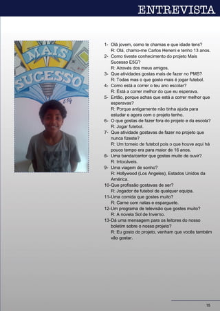 1- Olá jovem, como te chamas e que idade tens?
R: Olá, chamo-me Carlos Heneni e tenho 13 anos.
2- Como tiveste conhecimento do projeto Mais
Sucesso E5G?
R: Através dos meus amigos.
3- Que atividades gostas mais de fazer no PMS?
R: Todas mas o que gosto mais é jogar futebol.
4- Como está a correr o teu ano escolar?
R: Está a correr melhor do que eu esperava.
5- Então, porque achas que está a correr melhor que
esperavas?
R: Porque antigamente não tinha ajuda para
estudar e agora com o projeto tenho.
6- O que gostas de fazer fora do projeto e da escola?
R: Jogar futebol.
7- Que atividade gostavas de fazer no projeto que
nunca fizeste?
R: Um torneio de futebol pois o que houve aqui há
pouco tempo era para maior de 16 anos.
8- Uma banda/cantor que gostes muito de ouvir?
R: Intocáveis.
9- Uma viagem de sonho?
R: Hollywood (Los Angeles), Estados Unidos da
América.
10-Que profissão gostavas de ser?
R: Jogador de futebol de qualquer equipa.
11-Uma comida que gostes muito?
R: Carne com natas e esparguete.
12-Um programa de televisão que gostes muito?
R: A novela Sol de Inverno.
13-Dá uma mensagem para os leitores do nosso
boletim sobre o nosso projeto?
R: Eu gosto do projeto, venham que vocês também
vão gostar.
15
 