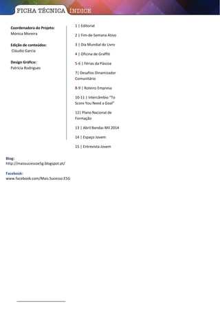 Coordenadora do Projeto:
Mónica Moreira
Edição de conteúdos:
Cláudio Garcia
Design Gráfico:
Patrícia Rodrigues
1 | Editorial
2 | Fim-de-Semana Ativo
3 | Dia Mundial do Livro
4 | Oficina de Graffiti
5-6 | Férias da Páscoa
7| Desafios Dinamizador
Comunitário
8-9 | Roteiro Empresa
10-11 | Intercâmbio “To
Score You Need a Goal”
12| Plano Nacional de
Formação
13 | Abril Bandas Mil 2014
14 | Espaço Jovem
15 | Entrevista Jovem
Blog:
http://maissucessoe5g.blogspot.pt/
Facebook:
www.facebook.com/Mais.Sucesso.E5G
 