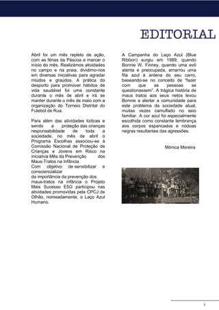 Abril foi um mês repleto de ação,
com as férias da Páscoa a marcar o
início do mês. Realizámos atividades
no campo e na praia, dividimo-nos
em diversas iniciativas para agradar
miúdos e graúdos. A prática do
desporto para promover hábitos de
vida saudável foi uma constante
durante o mês de abril e irá se
manter durante o mês de maio com a
organização do Torneio Distrital do
Futebol de Rua.
Para além das atividades lúdicas e
sendo a proteção das crianças
responsabilidade de toda a
sociedade, no mês de abril o
Programa Escolhas associou-se à
Comissão Nacional de Proteção de
Crianças e Jovens em Risco na
iniciativa Mês da Prevenção dos
Maus-Tratos na Infância.
Com objetivo de sensibilizar e
consciencializar
da importância da prevenção dos
maus-tratos na infância o Projeto
Mais Sucesso E5G participou nas
atividades promovidas pela CPCJ de
Olhão, nomeadamente, o Laço Azul
Humano.
A Campanha do Laço Azul (Blue
Ribbon) surgiu em 1989, quando
Bonnie W. Finney, quando uma avó
atenta e preocupada, amarrou uma
fita azul à antena do seu carro,
baseando-se no conceito de “fazer
com que as pessoas se
questionassem”. A trágica história de
maus tratos aos seus netos levou
Bonnie a alertar a comunidade para
este problema da sociedade atual,
muitas vezes camuflado no seio
familiar. A cor azul foi especialmente
escolhida como constante lembrança
aos corpos espancados e nódoas
negras resultantes das agressões.
Mónica Moreira
1
 