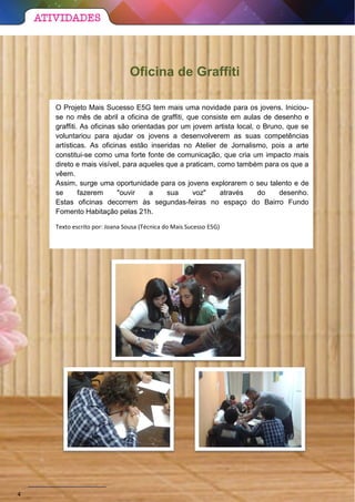 Oficina de Graffiti
O Projeto Mais Sucesso E5G tem mais uma novidade para os jovens. Iniciou-
se no mês de abril a oficina de graffiti, que consiste em aulas de desenho e
graffiti. As oficinas são orientadas por um jovem artista local, o Bruno, que se
voluntariou para ajudar os jovens a desenvolverem as suas competências
artísticas. As oficinas estão inseridas no Atelier de Jornalismo, pois a arte
constitui-se como uma forte fonte de comunicação, que cria um impacto mais
direto e mais visível, para aqueles que a praticam, como também para os que a
vêem.
Assim, surge uma oportunidade para os jovens explorarem o seu talento e de
se fazerem "ouvir a sua voz" através do desenho.
Estas oficinas decorrem às segundas-feiras no espaço do Bairro Fundo
Fomento Habitação pelas 21h.
Texto escrito por: Joana Sousa (Técnica do Mais Sucesso E5G)
4
 
