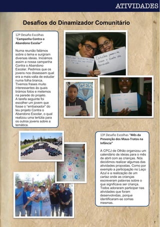 Desafios do Dinamizador Comunitário
7
12º Desafio Escolhas
“Campanha Contra o
Abandono Escolar”
Numa reunião falámos
sobre o tema e surgiram
diversas ideias. Iniciámos
assim a nossa campanha
Contra o Abandono
Escolar. Pedimos que os
jovens nos dissessem qual
era a mais-valia de estudar
numa folha branca.
Tivemos frases muito
interessantes às quais
tirámos fotos e metemos
na parede do projeto.
A tarefa seguinte foi
escolher um jovem que
fosse o “embaixador” do
teu projeto Contra o
Abandono Escolar, o qual
realizou uma tertúlia para
os outros jovens sobre a
temática.
13º Desafio Escolhas “Mês da
Prevenção dos Maus-Tratos na
Infância”
A CPCJ de Olhão organizou um
calendário de ideias para o mês
de abril com as crianças. Nós
decidimos realizar algumas das
atividades propostas. Como por
exemplo a participação no Laço
Azul e a realização de um
cartaz onde as crianças
escreveram palavras sobre o
que significava ser criança.
Todos adoraram participar nas
atividades que foram
desenvolvidas, porque
identificaram-se comas
mesmas.
 