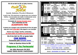 Dia 25 de Abril às 19h na Sede, teremos:
Louvor, Adoração, Palavra e Comunhão.
A partir das 19h estaremos na igreja para nos conhecer
melhor, conversando com todos e conhecendo novas
pessoas. Convidem seus amigos!
*****************************************************************************************
Promoção do Acampa Conexão Jovem
ESTÁ CHEGANDO AO FIM
ACAMPANTE FREE
A pessoa que conseguir mais acampantes de fora da igreja
sede até o dia 15 de Abril, Não pagará a sua inscrição!
Chame seus amigos, família, conhecidos....
As regras estão nos quadros de avisos da Sede
*****************************************************************************************
Dia 18 de Abril às 19h na Igreja Sede
CINE GOSPEL
Promovido pela Conexão Jovem
*****************************************************************************************
Todas as Quartas-Feiras às 22h
Programa A Voz Pentecostal
Na rádio Maranata FM 103,9
VAMOS TODOS OUVIR E PARTICIPAR!!!
Escala de Cultos da SEDE
Domingo
Data Horário Culto Dirigente Pregador
05 18:30 Culto de Missões e
Páscoa
Diác. Almir Pb. Arlindo
12 14:00 Evangelismo Em Piedade
12 18:30 Aviv. Da UFE e
Primícias
Tatiana Oliveira Pr. Manasses
19 18:30 Culto evangelístico Pb. Izael Pb. Francisco A.
26 18:30 Aviv. da Mocidade Antonio Kledson Pb. Lucivaldo
Domingo
Segunda
09:00 - Escola Bíblica Dominical - E.B.D.
Ensaio do Coral - 19h30min – Luiz e Enos
Data Horário Culto Dirigente Pregador
Terça
07 19:30 Oração Maria José Alves -
14 19:30 Oração Valdenice -
21 08:00 Encerramento Da Campanha de Oração
28 19:30 Aviv. Dos Homens - -
Quarta
Circulo de Oração 9 ás 16 h
Evangelismo e Visita nos lares 19 h
Quinta
Data Horário Culto Dirigente Pregador
02 19:30 Instrução Aux. Romero Andrade Pb. Edson F.
09 19:30 Instrução Diác. Onésio Pr. Manassés
16 19:30 Oração Diác. Roberto Ramos Pr. Manassés
23 19:30 Instrução Aux. Isaias Tavares Pr. Manassés
30 19:30 Instrução Diác. Daniel Ferreira Pr. Manassés
Sexta Culto nos Lares e Curso de Libras 19h30min
AULA DO CCOE 19h00min
Sábado
Data Horário Culto Dirigente Pregador
04 19:00 - - -
11 19:00 Grande Ceia do
Senhor
Pr. Evanio P. Pr. Manasses
18 19:00 Cine Gospel - -
25 19:00 Conexão Jovem Fernanda Lima Willams Andrade
No próximo mês de MAIO, estaremos celebrando o MÊS DA FAMILIA
na Sede e Congregações e também teremos na Sede:
DIA 23 - CULTO PARA CASAIS - às 18h30m
Ministrante: Pr. Moisés Batista (Assembleia de Deus)
DIA 30 - ANIVERSÁRIO DO TEMPLO - 18H
 
