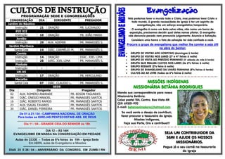 PROGRAMAÇÃO SEDE E CONGREGAÇÕES
CONGREGAÇÃO DIA DIRIGENTE PREGADOR
Jardim do Náutico
Instrução 21 ORAÇÃO PB. LUCIVALDO
PIO XII
Instrução 10 ORAÇÃO PB. JOÃO MARIA
Jordão
Instrução 29 AUX. ADEMIR PR. MANASSÉS S.
Jardim Muribeca
Santa Ceia 14 DIÁC. CARMÉLIO M. PR. MANASSÉS S.
Caetés
Instrução 14 ORAÇÃO DIÁC. JOEL LIMA
Instrução 28 DIÁC. JOEL LIMA PR. MANASSÉS S.
Piedade
Instrução - - -
UR-05
Instrução 17 ORAÇÃO PB. HERCULANO
Macaíba
Santa Ceia 07 DIÁC. CLAUDIO L. PR. MANASSÉS S.
SEDE
Dia Dirigente Pregador
02 AUX. ROMERO ANDRADE PB. EDSON FAGUNDES
09 DIÁC. ONESIO MANOEL PR. MANASSÉS SANTOS
16 DIÁC. ROBERTO RAMOS PR. MANASSÉS SANTOS
23 AUX. ISAIAS TAVARES PR. MANASSÉS SANTOS
30 DIÁC. DANIEL FERREIRA PR. MANASSÉS SANTOS

Não podemos levar o mundo todo a Cristo, mas podemos levar Cristo a
todo mundo. A grande necessidade da Igreja é ter um espírito de
evangelização, não um esforço evangelístico temporário.
O evangelho é como um bote salva vidas, não como um barco de
exposição, precisamos decidir qual deles vamos pilotar. O evangelho
não denuncia pecado nem pronuncia julgamento. Anuncie a Salvação.
Considere uma honra o fato da salvação ter sido confiado a você.
Procure o grupo de evangelismo que melhor lhe convier e seja útil
na obra do Senhor:
 GRUPO DE VISITAS AOS HOSPITAIS (domingos à tarde)
 GRUPO DE VISITAS NOS LARES (2ª e 4ª feiras à noite)
 GRUPO DE VISITA AO PRESÍDIO FEMININO (3° sábado do mês à tarde)
 GRUPO QUE REALIZA CULTOS NOS LARES (às 6ªs feiras à noite)
 GRUPO RESGATE (2ªs feira à noite)
 GRUPO DE EVANGELISMO DA UNIÃO FEMININA (5ªs feiras à tarde)
 CULTOS AO AR LIVRE (todas as 6ªs feiras à noite)
=-=-=-=-=-=-=-=-=-=-=-=-=-=-=-=-=-=-=-=-=-=-=-=-=-=-=-=-=-=-
MISSÕES INDÍGENAS
MISSIONÁRIA BETÂNIA RODRIGUES
Mande sua correspondência para nossa
Missionária Betânia:
Caixa postal 154, Centro. Boa Vista-RR
CEP: 69301-970
E-mail: betaniaximokore@hotmail.com
Se você sente o desejo de contribuir,
favor procurar o tesoureiro da igreja.
Missões Indígenas,
Faça sua Parte, Ore e contribua!!!
=-=-=-=-=-=-=-=-=-=-=-=-=-=-=-=-=-=-=-=-=-=-=-=-=-=-=-=-=-=-
SEJA UM CONTRIBUIDOR DA
SEMI E AJUDE OS NOSSOS
MISSIONÁRIOS.
Pegue já o seu carnê na tesouraria
da Igreja
De 01 à 21 / 04 - CAMPANHA NACIONAL DE ORAÇÃO
Para todas as IGREJAS PENTECOSTAIS ASS. DE DEUS
.................................................................................................
Dia 11 / 04 - GRANDE CEIA DO SENHOR às 18h
................................................................................................
DIA 12 – ÀS 14H
EVANGELISMO EM MASSA NA CONGREGAÇÃO EM PIEDADE
...............................................................................................................................
Aulas do CCOE - Todas as 6ªs feiras às 19h – Igreja Sede
Em ABRIL aulas de Evangelismo e Missões
---------------------------------------------------------------------
DIAS 25 E 26 / 04 – ANIVERSÁRIO DA CONGREG. EM ZUMBI / RN
 