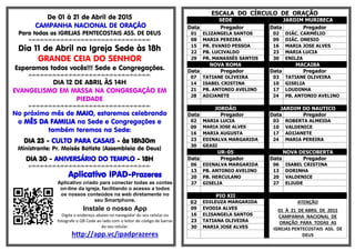 De 01 à 21 de Abril de 2015
CAMPANHA NACIONAL DE ORAÇÃO
Para todas as IGREJAS PENTECOSTAIS ASS. DE DEUS
=-=-=-=-=-=-=-=-=-=-=-=-=-=-=-=-=-=-=-=-=-=-=-=-=-=-=-=-=-=-
Dia 11 de Abril na Igreja Sede às 18h
GRANDE CEIA DO SENHOR
Esperamos todos vocês!!! Sede e Congregações.
=-=-=-=-=-=-=-=-=-=-=-=-=-=-=-=-=-=-=-=-=-=-=-=-=-=-=-=-=-=-
DIA 12 DE ABRIL ÀS 14H
EVANGELISMO EM MASSA NA CONGREGAÇÃO EM
PIEDADE
=-=-=-=-=-=-=-=-=-=-=-=-=-=-=-=-=-=-=-=-=-=-=-=-=-=-=-=-=-=-
No próximo mês de MAIO, estaremos celebrando
o MÊS DA FAMILIA na Sede e Congregações e
também teremos na Sede:
DIA 23 - CULTO PARA CASAIS - às 18h30m
Ministrante: Pr. Moisés Batista (Assembleia de Deus)
DIA 30 - ANIVERSÁRIO DO TEMPLO - 18H
=-=-=-=-=-=-=-=-=-=-=-=-=-=-=-=-=-=-=-=-=-=-=-=-=-=-=-=-=-=-
Aplicativo IPAD-Prazeres
Aplicativo criado para conectar todas as contas
on-line da igreja, facilitando o acesso a todos
os nossos conteúdos na web diretamente no
seu Smartphone.
Instale o nosso App
Digite o endereço abaixo no navegador do seu celular ou
fotografe o QR Code ao lado com o leitor de código de barras
do seu celular.
http://app.vc/ipadprazeres
ESCALA DO CÍRCULO DE ORAÇÃO
SEDE JARDIM MURIBECA
Data Pregador Data Pregador
01 ELIZANGELA SANTOS 02 DIÁC. CARMÉLIO
08 MARIA PEREIRA 09 DIÁC. ONESIO
15 PR. EVANIO PESSOA 16 MARIA JOSE ALVES
22 PB. LUCIVALDO 23 MARIA LUCIA
29 PR. MANASSÉS SANTOS 30 ENILZA
NOVA ROMA MACAIBA
Data Pregador Data Pregador
07 TATIANE OLIVEIRA 03 TATIANE OLIVEIRA
14 ISABEL CRISTINA 10 GISELIA
21 PB. ANTONIO AVELINO 17 LOUDINHA
28 ADIJANETE 24 PB. ANTONIO AVELINO
JORDÃO JARDIM DO NAUTICO
Data Pregador Data Pregador
02 MARIA LUCIA 03 ROBERTA ALMEIDA
09 MARIA JOSE ALVES 10 VALDENICE
16 MARIA AUGUSTA 17 ADIJANETE
23 EDINALVA MARGARIDA 24 MARIA PEREIRA
30 GEASI
UR-05 NOVA DESCOBERTA
Data Pregador Data Pregador
06 EDINALVA MARGARIDA 06 ISABEL CRISTINA
13 PB. ANTONIO AVELINO 13 DORINHA
20 PB. HERCULANO 20 VALDENICE
27 GISELIA 27 ELIUDE
PIO XII
02 EDILEUZA MARGARIDA ATENÇÃO
01 À 21 DE ABRIL DE 2015
CAMPANHA NACIONAL DE
ORAÇÃO PARA TODAS AS
IGREJAS PENTECOSTAIS ASS. DE
DEUS
09 EVODIA ALVES
16 ELISANGELA SANTOS
23 TATIANA OLIVEIRA
30 MARIA JOSE ALVES
 