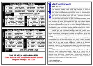 Escala de Cultos de PiedadeDomingo
Data Horário Culto Dirigente Pregador
05 18:30 Culto de Louvor Aux. Romero A. Diác. Rafael
12 18:30 Culto de Missões Diác. Severino Diác. Almir
19 18:30 Culto das Primícias Ev. Walter R. Diác. Benedito
26 18:30 Avivamento da UFE Edinalva M. Pb. Wanderley
Domingo Escola Bíblica Dominical - E.B.D – 9h
Domingo Visita e Evangelismo – 14h30min
Terça
Culto de Adoração – 19:30
Quinta
Oração e Doutrina – 19:30
Data Dirigente Pregador Data Dirigente Pregador
07 Neílma Jurandir 02 Anazide Ev. Walter
14 Anazide Evang. Walter 09 Nena Ev. Walter
21 Diác. Fernando Jurandir 16 Diác. Fernando Ev. Walter
28 Jurandir Evang. Walter 23 Neílma Ev. Walter
30 Anazide Ev. Walter
Escala de Cultos de Jardim Muribeca
Domingo
Data Horário Culto Dirigente Pregador
05 18:30 Culto dos varões Pb. Duda Diác. Valter
12 18:30 Culto Jovem Jurandi Gerson
19 18:30 Culto da UFE Márcia Santos Pb. Edvan
26 18:30 Culto de Missões Cesar Aux. Isaias
Terça
Culto de Pregação – 19:30
Sexta
Culto da UFE/Varões – 19:30
Data Dirigente Pregador Data Dirigente Pregador
07 Junior S. Pb. Duda 03 Rejane Diác. Claudio
14 Flavia Pr. Manasses 10 Carlos A. Aux. Augusto
21 Diác. Carneiro Pb. Duda 17 Alcione Diác. Onesio
28 Diác. Valter Pb. Duda 24 Junior S. Madalena
Quarta
Quinta
Escola Bíblica Dominical – 19:30
Circulo de Oração das 13 Às 16 h
TEMA DA NOSSA IGREJA PARA 2015:
“Olhai, vigiai e orai; porque não sabeis quando
chegará o tempo” Mc 13.33
NÃO É TARDE DEMAIS!
Josué 14.6 a 13
Ele tinha oitenta e cinco anos e já havia visto muitas coisas. Nas gavetas de
suas memórias, dobradas como roupas que quase não se usa mais,
repousavam lembranças da complexidade que foi sua vida. O senhor Calebe
viveu grandes coisas entre guerras e conquistas. Aquela era, merecidamente,
hora de descansar, se aposentar e deixar para os mais jovens as lutas diárias,
afinal poucos da sua geração tinham tanto êxito a contar para os netinhos.
Ele era um exemplo de vencedor e isso já estava bom!
Mas seus velhos olhos insistiam em mirar o monte Hebron. Aquelas colinas
o atraíam como o canto de um pássaro no silêncio e suas lembranças insistiam em
ecoar as palavras de Moisés há quarenta e cinco anos. Uma promessa: a posse
daquele monte por herança. Calebe conhecia sua condição, sabia que já era idoso e
não ignorou sua realidade. Mas toda vez que olhava para o alto via a promessa e
ela fazia refletir um homem tão forte como um jovem de quarenta anos. A
autoimagem de Calebe era tão bem resolvida que ele reivindicou seu direito a
Josué, ainda que tivesse que lutar com gigantes para conquistar aquele lugar.
Calebe sabia das dificuldades existentes para fazer cumprir aquela
promessa. Ele podia desistir, aliás era muito mais fácil deixar “pra lá” e se contentar
com a “aposentadoria”, não é mesmo? Entretanto, ele não desistiu, decidiu que,
ainda que seu corpo estivesse velho, a promessa de Deus não havia caducado com
o tempo.
Para nós, o tempo também passa e vai aos poucos desbotando as
promessas que eram tão vivas como vermelho sobre branco. A alegria do milagre
por vir vai apagando em nossa mente. Os gigantes do cotidiano gritam por tanto
tempo: “não vai dar”, que às vezes esquecemos a suave voz da promessa,
perdemos a fé e acreditamos que estamos velhos demais para conquistar.
Calebe não achava que era velho, ele tinha certeza da sua idade, contudo, a sua
maior certeza era a fidelidade do Senhor da promessa. Fé! Quem disse que é tarde
demais?
Minha mãe orou por mais de trinta anos pela conversão de todos os filhos.
Agora, aos oitenta e quatro anos chegou a alegria de ver o último filho se
convertendo e se preparando para o batismo. Aleluia! Mas ela não parou e
continua orando pelos netos e bisnetos. Não é tarde demais, lembre-se da
promessa, agarre-se à juventude desse dia e encontre ali forças para lutar e
conquistar. Se Deus prometeu, na hora certa, irá cumprir.
:: Nilma Gracia Araujo,
Fonte: www.lagoinha.com
 