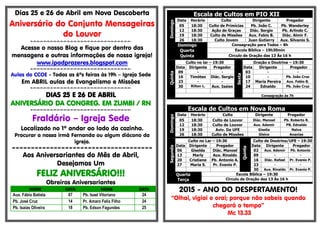 Dias 25 e 26 de Abril em Nova Descoberta
Aniversário do Conjunto Mensageiras
do Louvor
=-=-=-=-=-=-=-=-=-=-=-=-=-=-=-=-=-=-=-=-=-=-=-=-=-=-=-=-=-=-
Acesse o nosso Blog e fique por dentro das
mensagens e outras informações de nossa igreja!
www.ipadprazeres.blogspot.com
=-=-=-=-=-=-=-=-=-=-=-=-=-=-=-=-=-=-=-=-=-=-=-=-=-=-=-=-=-=-
Aulas do CCOE - Todas as 6ªs feiras às 19h – Igreja Sede
Em ABRIL aulas de Evangelismo e Missões
=-=-=-=-=-=-=-=-=-=-=-=-=-=-=-=-=-=-=-=-=-=-=-=-=-=-=-=-=-=-
DIAS 25 E 26 DE ABRIL
ANIVERSÁRIO DA CONGREG. EM ZUMBI / RN
=-=-=-=-=-=-=-=-=-=-=-=-=-=-=-=-=-=-=-=-=-=-=-=-=-=-=-=-=-=-
Fraldário – Igreja Sede
Localizado no 1º andar ao lado da cozinha.
Procurar a nossa irmã Fernanda ou algum diácono da
igreja.
=====================================
Aos Aniversariantes do Mês de Abril,
Desejamos Um
FELIZ ANIVERSÁRIO!!!
Obreiros Aniversariantes
NOME DATA NOME DATA
Aux. Fábio Batista 07 Pb. Isael Vitoriano 24
Pb. José Cruz 14 Pr. Amaro Felix Filho 24
Pb. Isaias Oliveira 18 Pb. Edson Fagundes 25
Escala de Cultos em PIO XII
Domingo
Data Horário Culto Dirigente Pregador
05 18:30 Culto de Primícias Pb. João C. Pb. Wanderley
12 18:30 Ação de Graças Diác. Sergio Pb. Arlindo C.
19 18:30 Culto de Missões Aux. Fabio B. Diác. Almir F.
26 18:30 Culto Jovem Juan Gutierry Aux. Silvanio S.
Domingo Consagração para Todos – 8h
Quarta Escola Bíblica – 19h30min
Quinta Circulo de Oração das 13 Às 16 h
Quinta
Culto no lar – 19:30
Sexta
Oração e Doutrina – 19:30
Data Dirigente Pregador Data Dirigente Pregador
09 - - 03 - -
16 Timóteo Diác. Sergio 10 - Pb. João Cruz
23 - - 17 Maria Pereira Aux. Fabio B.
30 Rilton L. Aux. Isaias 24 Ednaldo Pb. João Cruz
Consagração às 7h
Escala de Cultos em Nova Roma
Domingo
Data Horário Culto Dirigente Pregador
05 18:30 Culto de Louvor Diác. Manoel Pb. Roberto R.
12 18:30 Culto de Louvor Aux. Ademir PB. Ednaldo
19 18:30 Aviv. Da UFE Giselia Nalva
26 18:30 Culto de Missões Gleice Ananias
Segunda
Culto no Lar – 19:30
Quinta
Culto de Doutrina/UFE – 19:30
Data Dirigente Pregador Data Dirigente Pregador
06 Giselda Diác. Manoel 02 Aux. Ademir Pb. Antonio
13 Marly Aux. Rinaldo 09 - -
20 Cristiane Pb. Antonio A. 16 Diác. Rafael Pr. Evanio P.
27 Maria S. Pr. Evanio P. 23 - -
30 Aux. Rinaldo Pr. Evanio P.
Quarta
Terça
Escola Bíblica – 19:30
Circulo de Oração das 13 Às 16 h
2015 - ANO DO DESPERTAMENTO!
“Olhai, vigiai e orai; porque não sabeis quando
chegará o tempo”
Mc 13.33
 