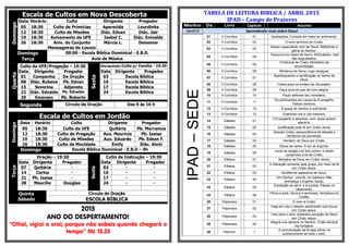 Escala de Cultos em Nova DescobertaDomingo
Data Horário Culto Dirigente Pregador
05 18:30 Culto de Primícias Aparecida Lourdinha
12 18:30 Culto de Missões Diác. Edvan Diác. Jair
19 18:30 Avivamento da UFE Isabel C. Diác. Enivaldo
26 18:30 Aniv. do Conjunto
Mensageiras do Louvor
Márcia L. Deisemar
Domingo 09:00 - Escola Bíblica Dominical - E.B.D.
Terça Aula de Música
Quarta
Culto da UFE/Pregação – 19:30
Sexta
Discipulado/Culto p/ Família - 19:30
Data Dirigente Pregador Data Dirigente Pregador
01 Campanha De Oração 03 Escola Bíblica
08 Diác. Rubens Pb. Edvan 10 Escola Bíblica
15 Severina Adjanete 17 Escola Bíblica
22 Diác. Edvaldo Pb. Ednaldo 24 Escola Bíblica
29 Emerson Pb. Roberto
Segunda Círculo de Oração Das 9 às 16 h
Escala de Cultos em Jordão
Domingo
Data Horário Culto Dirigente Pregador
05 18:30 Culto da UFE Quitéria Pb. Morramos
12 18:30 Culto de Pregação Aux. Mauricio Pb. Isaias
19 18:30 Culto de Missões Aux. Eduardo Pb. Edson F.
26 18:30 Culto da Mocidade Emily Diác. Almir
Domingo Escola Bíblica Dominical - E.B.D – 9h
Terça
Oração – 19:30
Sexta
Culto de Instrução – 19:30
Data Dirigente Pregador Data Dirigente Pregador
07 Quitéria - 03 - -
14 Carlos - 10 - -
21 Pb. Isaias - 17 - -
28 Maurílio Douglas 24 - -
Quinta
Sábado
Circulo de Oração
ESCOLA BÍBLICA
2015
ANO DO DESPERTAMENTO!
“Olhai, vigiai e orai; porque não sabeis quando chegará o
tempo” Mc 13.33
TABELA DE LEITURA BIBLICA / ABRIL 2015
IPAD – Campo de Prazeres
Mês/Ano Dia Livro Capitulo Assunto
Abril/15 Aprendendo mais sobre Deus!
IPAD–SEDE
01 II Coríntios 01 Saudações; Consolo em meio ao sofrimento.
02 II Coríntios 02 O bom perfume de Cristo.
03 II Coríntios 03
Nossa capacidade vem de Deus; Refletindo a
glória do Senhor.
04 II Coríntios 04
Tesouros em vasos de barro; Atribulados, mas
não angustiados.
05 II Coríntios 05
O tribunal de Cristo; Ministério da
reconciliação.
06 II Coríntios 06 Ministros de Deus; Jugo desigual.
07 II Coríntios 07
Aperfeiçoando a santificação no temor de
Deus.
08 II Coríntios 08 Coleta para os irmãos de Jerusalém.
09 II Coríntios 09 Deus ama ao que dá com alegria.
10 II Coríntios 10 Paulo defende seu ministério.
11 II Coríntios 11
Os sofrimentos por causa do Evangelho;
Falsos obreiros.
12 II Coríntios 12 A graça do Senhor é suficiente.
13 II Coríntios 13 Examinai-vos a vós mesmos.
14 Gálatas 01
O Evangelho é absoluto, nem anjos podem
alterá-lo.
15 Gálatas 02 Justificação pela fé em Cristo Jesus.
16 Gálatas 03
Através Cristo, descendência de Abraão e
herdeiros da promessa.
17 Gálatas 04 Herdeiro de Deus por Cristo.
18 Gálatas 05 Obras da carne; Fruto do Espírito.
19 Gálatas 06
Levai as cargas uns dos outros, e assim
cumprireis a lei de Cristo.
20 Efésios 01 Bençãos de Deus em Cristo Jesus.
21 Efésios 02
A Salvação somente pela graça, por meio da fé
em Cristo Jesus.
22 Efésios 03 Multiforme sabedoria de Deus.
23 Efésios 04
Um Senhor, uma fé, um batismo; Não
entristeça o Espírito Santo.
24 Efésios 05
Exortação ao amor e à pureza; Papeis no
casamento.
25 Efésios 06
Filhos e pais; Servos e senhores; Armadura do
Cristão.
26 Filipenses 01 O viver é Cristo.
27 Filipenses 02
Haja em vós o mesmo sentimento que houve
em Cristo Jesus.
28 Filipenses 03
Indo para o alvo, soberana vocação de Deus
em Cristo Jesus.
29 Filipenses 04
Alegrai-vos sempre no Senhor; Cristo sempre
me fortalece.
30 Filemom 1
A comunicação da fé seja eficaz no
conhecimento de todo o bem.
 