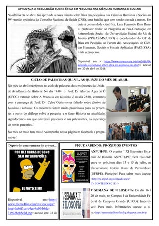 APROVADA A RESOLUÇÃO SOBRE ÉTICA EM PESQUISA NAS CIÊNCIAS HUMANAS E SOCIAIS
No último 06 de abril, foi aprovada a nova minuta sobre ética em pesquisas nas Ciências Humanas e Sociais na
59ª reunião ordinária do Conselho Nacional de Saúde (CNS), uma batalha que vem sendo travada a meses. Em
carta à comunidade científica, Luiz Fernando Dias Duar-
te, professor titular do Programa de Pós-Graduação em
Antropologia Social da Universidade Federal do Rio de
Janeiro (PPGAS/MN/UFRJ) e coordenador do GT de
Ética em Pesquisa do Fórum das Associações de Ciên-
cias Humanas, Sociais e Sociais Aplicadas (FACHSSA),
relata o processo.
Disponível em < https://www.abrasco.org.br/site/2016/04/
aprovada-a-resolucao-sobre-etica-em-pesquisa-nas-chs/ > Acesso
em 20 de abril de 2016
FIQUE SABENDO: PRÓXIMOS EVENTOS
ANPUH-PE: O evento “ XI Encontro Esta-
dual de História ANPUH-PE” Será realizado
entre os próximos dias 13 e 15 de julho, na
Universidade Federal Rural de Pernambuco
(UFRPE). Participe! Para saber mais acesse:
<http://pe.anpuh.org/conteudo/view?
ID_CONTEUDO=2113 >
V SEMANA DE FILOSOFIA: Do dia 16 à
20 de maio, no Campus I da Universidade Fe-
deral de Campina Grande (UFCG). Imperdí-
vel! Para mais informações acesse o si-
te:<http://semanadefilosofiaufcg.blogspot.com.br/p/
Depois de uma semana de provas...
Disponível em:<http://
www.meme4fun.com/m/view.aspx?
img=6a86f1ca-b4ee-4e90-b4dc-
319d2beb5c2d.jpg> acesso em: 03 de
CICLO DE PALESTRAS QUINTA ÀS QUINZE DO MÊS DE ABRIL
No mês de abril recebemos no ciclo de palestras dois professores da Unida-
de Acadêmica de História: No dia 14/04 o Prof. Dr. Alarcon Agra do Ó
(UFCG) tratando sobre A Pesquisa em História. E no dia 28/04, contamos
com a presença do Prof. Dr. Celso Gestermeier falando sobre Ensino de
História e Internet. Os encontros foram muito proveitosos para os presen-
tes a partir do diálogo sobre a pesquisa e o fazer Historia na atualidade.
Agradecemos aos que estiveram presentes e aos palestrantes, na esperança
de novas parcerias.!
No mês de maio tem mais! Acompanhe nossa página no facebook e progra-
me-se!
 