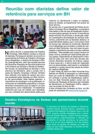 10
No ultimo dia 9/5, o subsecretário de Trabalho
e Emprego, Hélio Rabelo, recebeu a visita de
50 diaristas. Participaram também do encontro o
superintende de Política de Trabalho e Emprego,
Bruno Magalhães, a diretora de Geração e Ren-
da, Solange Moreira, além das equipes técnicas
da Central de Prestação de Serviços Autônomos
e da Diretoria de Geração e Renda da Sedese.
Na reunião, foi apresentada às diaristas a nova
estrutura da Secretaria, após a junção com a
pasta de Trabalho, Emprego e Renda. Também
ficou definida uma tabela de valores dos servi-
ços prestados pelas diaristas em Belo Horizon-
te. Na oportunidade, Hélio Rabelo salientou a
importância da reciclagem e da qualificação, re-
lembrando as habilidades especificas e compor-
tamentais necessárias para se adquirir um bom
desempenho como trabalhador. “O trabalhador
autônomo tem que ser tratado com dignidade,
por isso a Sedese tem desenvolvido ações para
O secretário de Estado de Trabalho e Desenvol-
vimento Social, Eduardo Bernis, apresentou os
“Desafios Estratégicos da Sedese” para o ano de
2014, durante reunião estratégica com o secre-
tário de Estado Adjunto, Juliano Fisicaro Borges,
subsecretários, superintendentes e diretores da
Secretaria. A reunião aconteceu na sexta-feira,
dia 16 e um de seus objetivos foi o de compar-
tilhar entre as equipes da Sedese as metas de
cada um que estão dispostas no Acordo de Re-
sultados desse ano.
melhoria no atendimento a todos os trabalha-
dores do Estado, principalmente nos postos do
Sine”, afirmou.
De acordo com o superintende de Política de tra-
balho e Emprego, Bruno Magalhães, a proposta é
intermediar a mão de obra do trabalhador autôno-
mo para própria geração de renda.“A importância
desse encontro foi promover a construção coleti-
va e participativa da prestação de serviços autô-
nomos, juntamente com as diaristas”, declarou. O
superintendente explicou que o novo preço inicial
do serviço das diaristas foi construído utilizando
uma metodologia que considera a média do mer-
cado em Belo Horizonte, mas com base na parti-
cipação e experiência de cada uma das mulheres
presentes. “Vale ressaltar que o preço inicial é um
preço mínimo, cobrado por cada diarista pelo ser-
viço padrão. Dependendo do desempenho indivi-
dual de cada uma, bem como dos serviços adi-
cionais oferecidos (produtos de limpeza, passar
e lavar roupa etc.), o retorno pode ser negociado
com os demandantes, estimulando a competição
saudável e o ajuste natural dos preços de merca-
do,” explicou Magalhães.
O valor médio da diária em Belo Horizonte ficou
definido em R$100.A passagem e a alimentação
ficam por conta do trabalhador. Os interessados
em contratar o serviço de trabalhadores autôno-
mos em Belo Horizonte podem contar com as
Centrais de Prestação de Serviços das Unidades
de Atendimento ao Trabalhador (UATs), disponí-
veis nos postos do Sine em BH.
A lista completa das Unidades do Sine em BH
pode ser acessada em www.social.mg.gov.br.
Reunião com diaristas define valor de
referência para serviços em BH
Desafios Estratégicos da Sedese são apresentados durante
reunião
Divulgação/ Sedese
PauloBellardini/Sedese
 