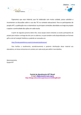 Esperamos que esse material, que foi elaborado com muito cuidado, possa subsidiar e
incrementar as discussões sobre o uso das TIC no contexto educacional. Para os participantes do
projeto AFT, a publicação visa a sistematizar os principais conteúdos abordados ao longo do projeto
e apoiar a continuidade das ações em cada escola.
A partir da segunda quinzena deste mês, nossa equipe estará visitando as escolas participantes do
projeto para realizar a entrega dos kits com os cadernos, os quais também serão disponibilizados em formato
pdf no site da Fundação Telefônica e poderão ser acessados em:
http://fundacaotelefonica.org.br/conteudos/publicacoes/
Para facilitar o recebimento, acondicionamento e posterior distribuição desse material aos
educadores, em breve entraremos em contato com cada escola para definir mais detalhes.
Atenciosamente,
Equipe AFT
Central de Atendimento AFT Brasil
E-mail: aft@vanzolini-ead.org.br
http://blogs.educared.org/red-pronino/BlogBrasil/
 