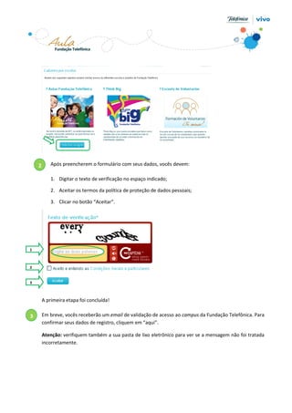2

Após preencherem o formulário com seus dados, vocês devem:
1. Digitar o texto de verificação no espaço indicado;
2. Aceitar os termos da política de proteção de dados pessoais;
3. Clicar no botão “Aceitar”.

1

2

3

A primeira etapa foi concluída!

3

Em breve, vocês receberão um email de validação de acesso ao campus da Fundação Telefônica. Para
confirmar seus dados de registro, cliquem em “aqui”.
Atenção: verifiquem também a sua pasta de lixo eletrônico para ver se a mensagem não foi tratada
incorretamente.

 