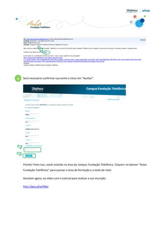 4

Será necessário confirmar sua senha e clicar em “Aceitar”.

Pronto! Feito isso, vocês estarão na área do campus Fundação Telefônica. Cliquem no banner “Aulas
Fundação Telefônica” para acessar a área de formação e o teste de nível.
Assistam agora, ao vídeo com o tutorial para realizar a sua inscrição:
http://goo.gl/yjYWpi

 
