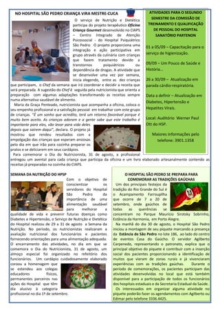 NO HOSPITAL SÃO PEDRO CRIANÇA VIRA MESTRE-CUCA                                  ATIVIDADES PARA O SEGUNDO
                                       O serviço de Nutrição e Dietética           SEMESTRE DA COMISSÃO DE
                                      participa do projeto terapêutico Oficina   TREINAMENTO E QUALIFICAÇÃO
                                      Criança Gourmet desenvolvido no CIAPS         DE PESSOAL DO HOSPITAL
                                      – Centro Integrado de Atenção                  SANATÓRIO PARTENON
                                      Psicossocial - do Hospital Psiquiátrico
                                      São Pedro. O projeto proporciona uma
                                                                               01 a 05/09 – Capacitação para o
                                      integração e ação participativa em
                                      grupo através da culinária com crianças serviço de higienização.
                                      que fazem tratamento devido a
                                      transtornos       psiquiátricos       ou 09/09 – Um Pouco de Saúde e
                                      dependência de drogas. A atividade que História...
                                      se desenvolve uma vez por semana,
                                      inicia elegendo, entre as dez crianças 26 a 30/09 – Atualização em
que participam, o Chef da semana que irá coordenar e decidir a receita que     parada cárdio-respiratória.
será preparada. A sugestão do Chef é seguida pela nutricionista que orienta a
preparação com algumas adaptações transformando as receitas sempre             Data a definir – Atualização em
numa alternativa saudável de alimento.
                                                                               Diabetes, Hipertensão e
  Maria da Graça Penteado, nutricionista que acompanha a oficina, coloca o
seu empenho profissional e a satisfação pessoal em trabalhar com este grupo Hepatites Virais.
de crianças. “É um sonho que acredito, terá um retorno favorável porque é
muito bem aceito. As crianças adoram e a gente sabe que este trabalho é        Local: Auditório Werner Paul
importante para eles, vão levar para vida deles                                Ott do HSP.
depois que saírem daqui”, declara. O projeto já
mostrou que rendeu resultados com a                                               Maiores informações pelo
empolgação das crianças que esperam ansiosas                                          telefone: 3901.1358
pelo dia em que irão para cozinha preparar os
pratos e se deliciarem em seus cardápios.
  Para comemorar o Dia do Nutricionista, 31 de agosto, a profissional
entregou um avental para cada criança que participa da oficina e um livro elaborado artesanalmente contendo as
receitas já preparadas na cozinha do CIAPS.

SEMANA DA NUTRIÇÃO DO HPSP                                          O HOSPITAL SÃO PEDRO SE PREPARA PARA
                                  Com o objetivo de                   COMEMORAR AS TRADIÇÕES GAÚCHAS
                                  conscientizar        os     Um dos principais festejos da
                                  servidores do Hospital    tradição do Rio Grande do Sul é
                                  São       Pedro      da   o Acampamento Farroupilha
                                  importância de uma        que ocorre de 7 a 20 de
                                  alimentação saudável      setembro, onde gaúchos de
                                  para     melhorar     a   todas     as    querências     se
qualidade de vida e prevenir futuras doenças como           concentram no Parque Maurício Sirotsky Sobrinho,
Diabetes e Hipertensão, o Serviço de Nutrição e Dietética   Estância da Harmonia, em Porto Alegre.
do Hospital realizou de 29 a 31 de agosto a Semana da         Na manhã do dia 30 de agosto, o Hospital São Pedro
Nutrição. No período, os nutricionistas realizaram a        iniciou a montagem de seu piquete marcando a presença
avaliação nutricional dos funcionários e pacientes          da Estância de São Pedro no lote 186, ao lado do centro
fornecendo orientações para uma alimentação adequada.       de eventos Casa do Gaúcho. O servidor Agilberto
O encerramento das atividades, no dia em que se             Carpenedo, representando o patronato, explica que o
comemora o Dia do Nutricionista, 31 de agosto, um           principal objetivo do piquete é contribuir com a inserção
almoço especial foi organizado no refeitório dos            social dos pacientes proporcionando a identificação de
funcionários. Um cardápio cuidadosamente elaborado          muitos que vieram de zonas rurais e já vivenciaram
coroou a homenagem que                                      experiências com as tradições gaúchas.          Durante o
se estendeu aos colegas                                     período de comemorações, os pacientes participam das
educadores             físicos,                             atividades desenvolvidas no local que está também
permanentes parceiros nas                                   disponível para a participação de todos os funcionários
ações do Hospital que têm                                   dos hospitais estaduais e da Secretaria Estadual da Saúde.
dia alusivo à categoria                                       Os interessados em organizar alguma atividade no
profissional no dia 1º de setembro.                         piquete poderão fazer os agendamentos com Agilberto ou
                                                            Edimar pelo telefone 3336.4425.
 