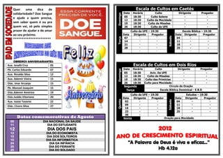 Quer     uma     dica   de                                      Escala de Cultos em Caetés
    solidariedade? Doe Sangue                             Data    Horário         Culto                 Dirigente         Pregador




                                                Domingo
    e ajude a quem precisa,                               05      18:30        Culto Solene                  -                -
                                                          12      18:30     Culto da Mocidade                -                -
    sem saber quem é ou pra                               19      18:30      Culto de Missões                -                -
    quem vai, só pelo simples                             26      18:30        Culto da UFE                  -                -
    prazer de ajudar e de amar                                   Culto da UFE – 19:30                        Escola Bíblica – 19:30
    ao seu próximo.                                       Data     Dirigente    Pregador              Data    Dirigente      Pregador




                                                                                             Sábado
                                                           07          -           -                   04          -             -




                                                Terça
    **********************                                             -           -
                                                           14                                          11          -             -
                                                           21          -           -                   18          -             -
                                                           28          -           -                   25          -             -
                                                                       -           -                              -            -




    OBREIROS ANIVERSARIANTES:
Aux. Josafá Cruz          05                                      Escala de Cultos em Dois Rios
Pb. Carlos Eduardo          07                            Data Horário        Culto             Dirigente        Pregador




                                                Domingo
                                                          05   18:30      Aviv. Da UFE               -               -
Aux. Rinaldo Silva          12
                                                          12   18:30    Culto de Missões             -               -
Aux. Ademir Vieira          15                            19   18:30   Culto das Primícias           -               -
Diác. Imar Arcanjo          15                            26   18:30 Culto para Mocidade            -                -
                                                          Segunda                        Circulo de Oração
Pb. Manoel Joaquim          15
                                                           Terça                  Escola Bíblica Dominical - E.B.D
Diác.Ademir Américo         19
                                                                 Culto da UFE – 19:30                          Estudos – 19:30
Diác.Ivaldo Vitoriano       20                            Data     Dirigente    Pregador              Data     Dirigente    Pregador




                                                Quinta




                                                                                             Sábado
Aux. Isaias Tavares         22                             02           -           -                  04           -           -
                                                           09           -           -                  11           -           -
Diác. Cícero Silva          27
                                                           16           -           -                  18           -           -
                                                           23           -           -                  25           -           -
                                                           30           -           -
       Datas comemorativas de Agosto                      Sexta                            Oração para Mocidade
  05                    DIA NACIONAL DA SAUDE
  11                       DIA DO ESTUDANTE
 12                       DIA DOS PAIS
  13                     DIA DO ECONOMISTA
  15                     DIA DOS SOLTEIROS
  15                     DIA DA INFORMÁTICA
  24                       DIA DA INFÂNCIA                   “A Palavra de Deus é viva e eficaz...”
  25                       DIA DO FEIRANTE
  25                       DIA DO SOLDADO                                 Hb 4.12a
 