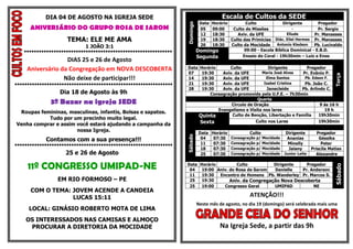 DIA 04 DE AGOSTO NA IGREJA SEDE                                             Escala de Cultos da SEDE
                                                                              DataHorário        Culto              Dirigente        Pregador




                                                                   Domingo
      ANIVERSÁRIO DO GRUPO ROSA DE SAROM                                      05  09:00    Culto de Missões              -           Pr. Sergio
                                                                              12  18:30      Aviv. da UFE             Eliude       Pr. Manasses
                     TEMA: ELE ME AMA                                         19  18:30   Culto das Primícias Diác. Eliel Hermes Pr. Manasses
                            1 JOÃO 3:1                                        26  18:30   Culto da Mocidade      Antonio Kledson   Pb. Lucivaldo
   ************************************************************              Domingo             09:00 - Escola Bíblica Dominical - E.B.D.
                                                                             Segunda            Ensaio do Coral - 19h30min – Luiz e Enos
                   DIAS 25 e 26 de Agosto
     Aniversário da Congregação em NOVA DESCOBERTA                 Data       Horário      Culto             Dirigente         Pregador
                                                                   07          19:30    Aviv. da UFE      Maria José Alves   Pr. Evânio P.




                                                                                                                                               Terça
                  Não deixe de participar!!!                       14          19:30    Aviv. da UFE        Elma Santos       Pb. Edson F.
****************************************************************   21          19:30    Aviv. da UFE       Isabel Cristina    Pb. João C.
                                                                   28          19:30    Aviv. da UFE        Janecleide      Pb. Arlindo C.
                  Dia 18 de Agosto às 9h                                           Consagração promovida pela U.F.E. – 7h30min
                                                                                                        Quarta
              3º Bazar na igreja SEDE                                                       Circulo de Oração                        9 ás 16 h
                                                                                      Evangelismo e Visita nos lares                    19 h
 Roupas femininas, masculinas, infantis, Bolsas e sapatos.
                                                                              Quinta        Culto de Benção, Libertação e Família    19h30min
           Tudo por um precinho muito legal.
Venha comprar e assim você estará ajudando a campanha da                      Sexta                     Culto nos Lares                19h30min

                      nossa Igreja.                                           Data Horário         Culto              Dirigente        Pregador




                                                                   Sábado
            Contamos com a sua presença!!!                                     04   07:30 Consagração p/ Mocidade     Ananias           Géssika
                                                                               11   07:30 Consagração p/ Mocidade      Minelly           Peter
****************************************************************
                                                                               18   07:30 Consagração p/ Mocidade      Jaiany       Priscila Matias
                    25 e 26 de Agosto                                          25   07:30 Consagração p/ Mocidade    Junior Leite     Alexandre


     11º CONGRESSO UMIPAD-NE                                       Data Horário         Culto          Dirigente    Pregador




                                                                                                                                               Sábado
                                                                    04   19:00 Aniv. do Rosa de Sarom  Danielle   Pr. Anderson
                                                                    11   19:30  Encontro de Homens Pb. Wanderley Pr. Marcos S.
                 EM RIO FORMOSO – PE                                25   19:30       Aniv. da Congregação Nova Descoberta
                                                                    25   19:00    Congresso Geral      UMIPAD          NE
      COM O TEMA: JOVEM ACENDE A CANDEIA
                  LUCAS 15:11                                                                        ATENÇÃO!!!
                                                                             Neste mês de agosto, no dia 19 (domingo) será celebrada mais uma
     LOCAL: GINÁSIO ROBERTO MOTA DE LIMA
    OS INTERESSADOS NAS CAMISAS E ALMOÇO
     PROCURAR A DIRETORIA DA MOCIDADE                                                   Na Igreja Sede, a partir das 9h
 