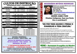 MISSIONÁRIA BETÂNIA RODRIGUES
            PROGRAMAÇÃO SEDE E CONGREGAÇÕES                                                                                                                                                                                                                                          Mande sua correspondência para nossa
  CONGREGAÇÃO                                                               DIA                                    DIRIGENTE                                                                                PREGADOR                                                                 Missionária Betânia:
Jardim do Náutico                                                                                                                                                                                                                                                                    Caixa postal 154, Centro.
      Instrução                                                                07                      DIÁC. CARMÉLIO                                                                      PR. EVÂNIO PESSOA                                                                         Boa Vista-RR
      Instrução                                                                21                      DIÁC. J. ALUIZIO                                                                    PR. MANASSÉS S.                                                                           CEP: 69301-970
       Jordão                                                                                                                                                                                                                                                                        E-mail: betaniaximokore@hotmail.com
      Instrução                                                                 -                              -                                                                                   -
      Instrução                                                                24                      DIÁC. AÉCIO                                                                         PR. MANASSÉS S.                                                                            Telefone para contato:
 Jardim Muribeca
      Instrução                                                                07                      DIÁC. JAIR RAFAEL                                                                   PR. MANASSÉS S.
                                                                                                                                                                                                                                                                               0XX95-4400-7259
       Caetés                                                                                                                                                                                                                                                Missões Indígenas, faça sua Parte
      Instrução
   Ceia do Senhor
                                                                               14
                                                                               28
                                                                                                       DIÁC. ELIEL H.
                                                                                                       DIÁC. SÉRGIO CHAVES
                                                                                                                                                                                           PR. EVÂNIO PESSOA
                                                                                                                                                                                           PR. MANASSÉS S.
                                                                                                                                                                                                                                                                     Ore e contribua!!!
 Nova Descoberta                                                                                                                                                                                                                                  ****************************************************************************************************
      Instrução                                                                10                      DIÁC. ALMIR F.                                                                      PR. MANASSÉS S.
     Dois Rios                                                                                                                                                                                                                                     "IDE POR TODO MUNDO E PREGAI O
      Instrução                                                                17                      DIÁC. BENEDITO
                                                                                                         SEDE
                                                                                                                                                                                           PR. MANASSÉS S.
                                                                                                                                                                                                                                                     EVANGELHO A TODA CRIATURA."
 Dia                                       Dirigente                                                                                                                             Pregador                                                    Você quer ganhar vidas para Jesus?
 02          DIÁC.                    ONÉSIO MANOEL                                                                                                            PR.            MANASSÉS SANTOS                                                Então venha participar de um dos grupos de evangelismo da Sede.
 09          DIÁC.                    IVALDO VITORIANO                                                                                                         PR.            MANASSÉS SANTOS
                                                                                                                                                                                                                                             Procure o grupo que melhor que convier e seja útil na obra do Senhor.
 16          DIÁC.                    RUBEM BORGES                                                                                                             PR.            MANASSÉS SANTOS
 23          DIÁC.                    BENEDITO OLIVEIRA                                                                                                        PR.            MANASSÉS SANTOS                                                GRUPO DE VISITAS AOS HOSPITAIS (domingos à tarde)
 30          DIÁC.                    PAULO SÉRGIO CANDEIAS                                                                                                    PR.            MANASSÉS SANTOS                                                GRUPO DE VISITAS NOS LARES (2ª e 4ª feiras à noite)
                          REUNIÃO MINISTERIAL                                                                                                                                                                                                GRUPO DE VISITA AO PRESÍDIO FEMININO (3° sábado do mês à tarde)
                  DIA 01 DE AGOSTO – IGREJA SEDE - 19H                                                                                                                                                                                       GRUPO QUE REALIZA CULTOS NOS LARES (às 6ªs feiras à noite)
          ............................................................................................................................................................................................................................

                  ESCOLA DE OBREIROS DO CONCÍLIO
                                                                                                                                                                                                                                             GRUPO RESGATE (4ª e 6ªs feiras à noite)
                 DIA 05 E AGOSTO – IPAD / COHAB – 9H
                                                                                                                                                                                                                                             GRUPO DE EVANGELISMO DA UNIÃO FEMININA
                                                                                                                                                                                                                                             (5ªs feiras à tarde)
                         INSCRIÇÃO: R$ 10,00                                                                                                                                                                                                 ************************************************************************************************************
       ..................................................................................................................................................................................................................................

         6º ENCONTRO DE HOMENS DA IPAD                                                                                                                                                                                                       SEMI – Sociedade Evangélica de Missões
DIA 11 DE AGOSTO - À PARTIR DAS 15H NA IG. SEDE                                                                                                                                                                                                 A Sociedade Evangélica de Missões da Igreja Pentecostal Assembléia de Deus é
        PEDIMOS A PARTICIPAÇÃO DE TODOS OS OBREIROS                                                                                                                                                                                         responsável pela Evangelização, envio e mantimento de missionários, abertura de novos
       E TODOS OS VARÕES DA SEDE E DAS CONGREGAÇÕES                                                                                                                                                                                                                    campos dentro e fora do Brasil.
 ÀS 18H30MIN – CULTO DE GRATIDÃO ABERTO PARA TODA A IGREJA                                                                                                                                                                                  Contribua com a SEMI, você pode contribuir com 1% de seu salário e já vai esta ajudando
                                                                                                                                                                                                                                                 a SEMI com seus trabalhos para levar a palavra de Deus aqueles que precisam.
 