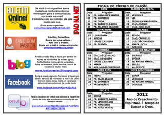 ESCALA DO CÍRCULO DE ORAÇÃO
   Se você tiver sugestões sobre                                  SEDE                  JARDIM MURIBECA
   mudanças, melhoramentos ou
  mensagens para a comunicação,                       Data        Pregador         Data       Pregador
        nos envie via email.                          01     PR. MANASSÉS SANTOS    02    VERONICA
 Contamos com sua opinião, ela vale                   08     PB. DIONISIO           09    LIA
          muito para nós.                             15     PB. DUDA               16    EDINALVA MARGARIDA
                                                      22     PB. ROBERTO RAMOS      23    DIÁC. ONÉSIO
          Envie suas sugestões:
   comunicacaoipad@hotmail.com                        29     PB. ARLINDO CLÁUDIO    30    DIÁC. JOSÉ DIAS
                                                               NOVA ROMA                     MACAIBA
                                                      Data        Pregador         Data        Pregador
                                                       07    LOURDINHA              03    ELIUDE
                Dúvidas, Conselhos,
                                                       14    SIMONE                 10    DIÁC. CARMELIO
              Busca por uma palavra ,
                                                       21    ISABEL CRISTINA        17    DIÁC. AÉCIO DIOGO
                 Fale com o Pastor.
        Envie um e-mail e converse com ele:            28    PR. EVÂNIO             24    MARIA LÚCIA
            prmanassessantos@ig.com.br                                              31    DORINHA
                                                                 JORDÃO               JARDIM DO NAUTICO
                                                      Data         Pregador        Data      Pregador
                                                       02    DIÁC. AÉCIO DIOGO      03    SOLANGE
    Acesse nosso blog e fique por dentro de
      todas as novidades da nossa igreja,              09    DIÁC. BENEDITO         10    EVÓDIA
      festividades, mensagens, enquetes,               16    ISABEL CRISTINA        17    PB. AMARO MANOEL
    fotos de eventos, rádio on-line, mural de          23    AMARA                  24    ENILZA
              recados e muito mais.                    30    AUX. AMARO JORÔNIMO    31    VALDENICE
    www.ipadprazeres.blogspot.com                               DOIS RIOS                 NOVA DESCOBERTA
                                                      Data        Pregador         Data         Pregador
    Curta a nossa página no Facebook e fiquem por      06    TELMA                  06    VANDA
    dentro de todas as novidades e avisos de ultima    13    PR. JOÃO ARAUJO        13    VERÔNICA
       hora de nossa igreja, mais um canal para
                                                       20    PB. DIONISIO           20    PB. AMARO MANOEL
       estarmos mais próximos de vocês, curta:
                                                       27    ANIVERSÁRIO            27    DOUGLAS
      www.facebook.com/IPAD.PRAZERES
                                                                 PIO XII
                                                      Data         Pregador
Para os usuários do Orkut nos adicione e fiquem por    02    GISELE                          2012
 dentro de todo que acontece em nossa igreja por       09    PB. ROBERTO RAMOS      Ano de Crescimento
                  diversos canais.                     16    PR. LINDINILSON
                                                                                   Espiritual. É tempo de
                                                       23    PR. MANASSÉS
 www.orkut.com.br/Main#Scrapbook?uid=1292
             4167246796713282                          30    PR. JOÃO ARAÚJO          Buscar a Deus.
 
