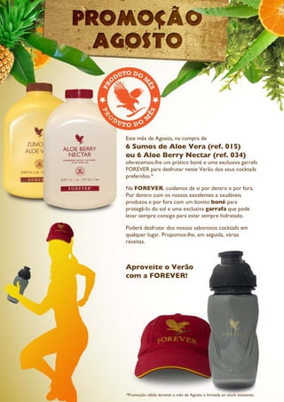 Este mês de Agosto, na compra de
6 Sumos de Aloe Vera (ref. 015)
ou 6 Aloe Berry Nectar (ref. 034)
oferecemos-lhe um prático boné e uma exclusiva garrafa
FOREVER para desfrutar neste Verão dos seus cocktails
preferidos.*
Na FOREVER, cuidamos de si por dentro e por fora.
Por dentro com os nossos excelentes e saudáveis
produtos e por fora com um bonito boné para
protegê-lo do sol e uma exclusiva garrafa que pode
levar sempre consigo para estar sempre hidratado.
Poderá desfrutar dos nossos saborosos cocktails em
qualquer lugar. Propomos-lhe, em seguida, várias
receitas.
Aproveite o Verão
com a FOREVER!
*Promoção válida durante o mês de Agosto e limitada ao stock existente.
 