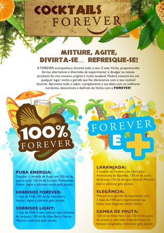 PURA ENERGIA:
Dissolva ½ medida de Argi+ em 150 ml de
água e junte 150 ml de Forever Pomesteen
Power. Agite e adicione muito gelo picado.
SORRISOS FOREVER:
½ lata de FAB, 100 ml de Aloe Berry
Nectar. Agite e adicione gelo picado.
SORRISOS LIGHT:
½ lata de FAB-X sem calorias nem hidratos
de carbono, 100 ml de Aloe Berry Nectar.
Misture e adicione gelo picado.
LARANJADA:
1 medida de Forever Lite Ultra com
Aminoteina de Baunilha, 170 ml de sumo
de laranja, 120 ml de água mineral. Misture
bem e adicione gelo picado.
ELEGÂNCIA:
Misture uma garrafa de espumante com
2 latas de FAB para impressionar nas
festas mais elegantes deste Verão.
SAMBA DE FRUTA:
120 ml de Aloe Vera Gel, 120 ml de sumo
de ananás e uma mão cheia de frutos do
bosque congelados. Adicionar gelo picado.
A FOREVER acompanha-o durante todo o ano. E este Verão, propomos-lhe
formas alternativas e divertidas de experimentar e divulgar os nossos
produtos de uma maneira original e muito saudável. Poderá consumi-los em
qualquer lugar: encha a garrafa que lhe oferecemos com o seu cocktail
favorito. Aproveite todo o sabor, complemente a sua dieta com os melhores
nutrientes, descontraia e desfrute do Verão com a FOREVER!
 