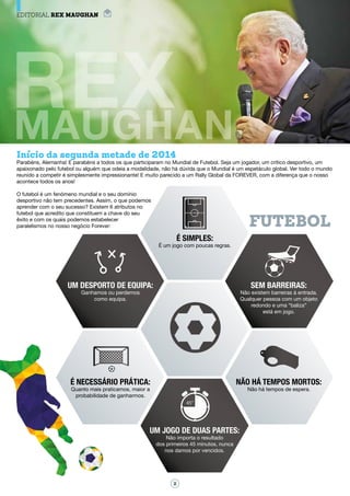 Início da segunda metade de 2014
Parabéns, Alemanha! E parabéns a todos os que participaram no Mundial de Futebol. Seja um jogador, um crítico desportivo, um
apaixonado pelo futebol ou alguém que odeia a modalidade, não há dúvida que o Mundial é um espetáculo global. Ver todo o mundo
reunido a competir é simplesmente impressionante! E muito parecido a um Rally Global da FOREVER, com a diferença que o nosso
acontece todos os anos!
O futebol é um fenómeno mundial e o seu domínio
desportivo não tem precedentes. Assím, o que podemos
aprender com o seu sucesso? Existem 6 atributos no
futebol que acredito que constituem a chave do seu
êxito e com os quais podemos estabelecer
paralelismos no nosso negócio Forever: FUTEBOL
É simples:
É um jogo com poucas regras.
Um desporto de equipa:
Ganhamos ou perdemos
como equipa.
Sem barreiras:
Não existem barreiras à entrada.
Qualquer pessoa com um objeto
redondo e uma “baliza”
está em jogo.
Não há tempos mortos:
Não há tempos de espera.
Um jogo de duas partes:
Não importa o resultado
dos primeiros 45 minutos, nunca
nos damos por vencidos.
É necessário prática:
Quanto mais praticamos, maior a
probabilidade de ganharmos.
2
EDITORIAL REX Maughan
 