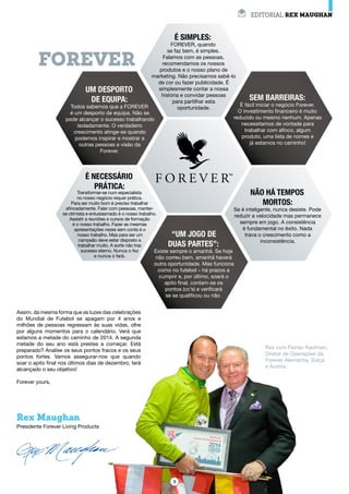 EDITORIAL REX Maughan
Rex Maughan
Presidente Forever Living Products
FOREVER
Assim, da mesma forma que as luzes das celebrações
do Mundial de Futebol se apagam por 4 anos e
milhões de pessoas regressam às suas vidas, olhe
por alguns momentos para o calendário. Verá que
estamos a metade do caminho de 2014. A segunda
metade do seu ano está prestes a começar. Está
preparado? Analise os seus pontos fracos e os seus
pontos fortes. Vamos assegurar-nos que quando
soar o apito final nos últimos dias de dezembro, terá
alcançado o seu objetivo!
Forever yours,
Um desporto
de equipa:
Todos sabemos que a FOREVER
é um desporto de equipa. Não se
pode alcançar o sucesso trabalhando
isoladamente. O verdadeiro
crescimento atinge-se quando
podemos inspirar e mostrar a
outras pessoas a visão da
Forever.
É simples:
FOREVER, quando
se faz bem, é simples.
Falamos com as pessoas,
recomendamos os nossos
produtos e o nosso plano de
marketing. Não precisamos sabê-lo
de cor ou fazer publicidade. É
simplesmente contar a nossa
história e convidar pessoas
para partilhar esta
oportunidade.
Sem barreiras:
É fácil iniciar o negócio Forever.
O investimento financeiro é muito
reduzido ou mesmo nenhum. Apenas
necessitamos de vontade para
trabalhar com afinco, algum
produto, uma lista de nomes e
já estamos no caminho!
Não há tempos
mortos:
Se é inteligente, nunca desiste. Pode
reduzir a velocidade mas permanece
sempre em jogo. A consistência
é fundamental no êxito. Nada
trava o crescimento como a
inconsistência.
“Um jogo de
duas partes”:
Existe sempre o amanhã. Se hoje
não correu bem, amanhã haverá
outra oportunidade. Mas funciona
como no futebol – há prazos a
cumprir e, por último, soará o
apito final, contam-se os
pontos (cc’s) e verificará
se se qualificou ou não.
É necessário
prática:
Transformar-se num especialista
no nosso negócio requer prática.
Para ser muito bom é preciso trabalhar
afincadamente. Falar com pessoas, manter-
se otimista e entusiasmado é o nosso trabalho.
Assistir a reuniões e cursos de formação
é o nosso trabalho. Fazer as mesmas
apresentações vezes sem conta é o
nosso trabalho. Mas para ser um
campeão deve estar disposto a
trabalhar muito. A sorte não traz
sucesso eterno. Nunca o fez
e nunca o fará.
Rex com Florian Kaufman,
Diretor de Operações da
Forever Alemanha, Suíça
e Áustria
3
 