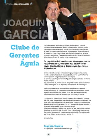 EDITORIAL JOAQUÍN GARCÍA
Este mês de julho lançámos um projeto em Espanha e Portugal
intitulado Clube de Gerentes Águia. Trata-se de um incentivo muito
interessante para os Gerentes que se propõem alcançar a posição
de Águia no período de qualificação compreendido entre maio e abril
de cada ano. Pertencer ao Clube permite desfrutar de uma série de
vantagens exclusivas. Para as obter, cada membro deve conseguir um
determinado número de pontos (cc’s) mensalmente.
Os requisitos do incentivo são: atingir pelo menos
720 pontos (cc’s), dos quais 100 devem ser de
novos Distribuidores, e desenvolver dois novos
Supervisores.
Um novo Distribuidor que esteja a começar pode pensar que este
incentivo está muito distante mas os Distribuidores que triunfam na
Forever pensam em grande e atuam por etapas.
Se acredita que chegar a Gerente Águia é complicado tenha em mente
duas questões:
O que o impede de pensar que vai atingir 720 pontos (cc’s) num ano?
Com que situações se vai deparar que o impeçam de o conseguir?
Agora, concentre-se em eliminar esses bloqueios da sua mente. O
modelo de negócio da Forever funciona melhor se aprender a “definir
objetivos motivadores com pontos (cc’s)” em vez de basear o seu
crescimento no número de produtos que vai conseguir vender.
720 pontos (cc’s) são muitos pontos para alguém que está a começar.
Mas não o são para aqueles que realmente acreditam no que fazem. Se
como novo Distribuidor que quer desenvolver o seu próprio franchising
pessoal não se propôs alcançar 720 cc’s num ano, é porque não está a
considerar este negócio uma oportunidade real.
Talvez o considere um hobby; mas lembre-se que “os hobbies custam
dinheiro e os negócios dão dinheiro”. Esta é a realidade que qualquer
Distribuidor deve assumir e sobre a qual deve decidir. Tome a decisão
que tomar, faça-o sempre com um sorriso -:)
Um verão feliz
Clube de
Gerentes
Águia
Joaquín García
Dir. Operações Forever Espanha e Portugal
4
 