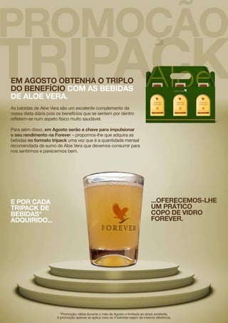 Em Agosto obtenha o triplo
do benefício com as bebidas
de Aloe Vera.
As bebidas de Aloe Vera são um excelente complemento da
nossa dieta diária pois os benefícios que se sentem por dentro
refletem-se num aspeto físico muito saudável.
Para além disso, em Agosto serão a chave para impulsionar
o seu rendimento na Forever – propomos-lhe que adquira as
bebidas no formato tripack uma vez que é a quantidade mensal
recomendada de sumo de Aloe Vera que devemos consumir para
nos sentirmos e parecermos bem.
*Promoção válida durante o mês de Agosto e limitada ao stock existente.
A promoção apenas se aplica caso as 3 bebidas sejam da mesma referência.
E por cada
tripack de
bebidas*
adquirido...
...oferecemos-lhe
um prático
copo de vidro
Forever.
 