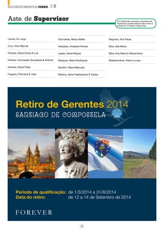 6
RECONHECIMENTOS JUNHO
Aste. de Supervisor Um Distribuidor ascende a Assistente de
Supervisor, quando adquirir pelo menos 2
pontos em 2 meses consecutivos.
Calvete, Rui Jorge
Cruz, Vitor Manuel
Ferreira, Vânia Costa & Luiz
Ferreira, Conceição Gonçalves & António
Ferreira, Diana Filipa
Figueira, Filomena E Jose
Goncalves, Maria Adelia
Kakiades, Anabela Ferreira
Lopes, David Miguel
Marques, Maria Rodrigues
Serafim, Maria Manuela
Martins, Asha Prebhakaran E Carlos
Sequeira, Ana Paula
Silva, Ilda Maria
Silva, Ana Maria E Alexandrino
Wolstenholme, Debra Louise
Retiro de Gerentes 2014
Santiago De Compostela
Período de qualificação: 	de 1/3/2014 a 31/8/2014
Data do retiro: 	 de 12 a 14 de Setembro de 2014
 