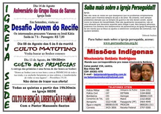Dia 14 de Agosto

                                                                          Igreja,
                           Igreja Sede                                    Não são raras as vezes em que desejamos que os problemas simplesmente
                                                                          acabem para vivermos tempos de paz e de amor. No entanto, nem sempre
                                                                          prestamos atenção que os tempos de guerra e de luta devem existir, assim
                   Em Setembro, visita ao                                 como os tempos de tranqüilidade. Eles são igualmente necessários, não só
                                                                          uma situação que devemos suportar para chegar à paz. Nos tempos adversos,
                                                                          podemos nos lembrar dos testemunhos de perseverança da Igreja Perseguida e
                                                                          ter em mente que se Deus os ajudou a sobreviver condições tão extremas, nos
                                                                          ajudará também.
  Os interessados procurem Vanessa ou Irmã Kátia
                                                                                                                                     Deborah Stafussi
          Saída às 7 h - Passagem: R$ 7,00
                                                                              Para Saber mais sobre a igreja perseguida, acesse:
     Dia 08 de Agosto das 6 às 8 da manhã                                                www.portasabertas.org.br


             Venha buscar ao Senhor conosco

             Dia 15 de Agosto, às 18h30min                                Missionária Betânia Rodrigues
                                                                          Mande sua correspondência pra nossa missionária Betânia:
                                                                          Caixa postal 154, centro.
A entrega das primícias é uma forma de dar honra ao Senhor:               Boa Vista-RR
  “Honra ao Senhor com os teus bens e com as PRIMÍCIAS de toda a          CEP: 69301-970
  tua renda; e se encherão fartamente os teus celeiros, e transbordarão   E-mail - betaniarodrigues@ig.com.br
              de vinho os teus lagares”. - Provérbios 3:9,10              ou betaniaximokore@hotmail.com
            Não deixe de trazer sua oferta!

 Todas as quintas a partir das 19h30min                                                           TELEFONES ÚTEIS
                                                                            Polícia Militar     190        Delegacia da Mulher     3184-3352
             na Igreja SEDE
                                                                            Polícia Civil       197        DETRAN                  3184-8000
                                                                            Bombeiros           193        Hemope                  0800811535
                                                                            Consertos de Tel.   103        Metrô                   2102-8500
                                                                            Aeroporto           3322-4188  Passaporte (PF)         3464-4949
                                                                            Água e esgoto       0800810195 PROCON                  08002811311
        Com o Pastor Manassés Santos
                                                                            Correios            3425-3856  Receita Federal         3797-5000
 