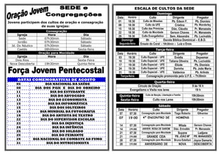 ESCALA DE CULTOS DA SEDE
                                                                                             Domingo
                                                           Data Horário             Culto               Dirigente          Pregador
Jovens participem dos cultos de oração e consagração        01     18:30       Culto de Missões        Pb. Edson F.      Pb. Dionísio
                                                            08     18:30         Culto da UFE             Cristina      Pb. Wanderley
                  de suas igrejas:
                                                            15     18:30      Culto das Primícias      Diác. Cláudio    Pr. Manassés
                         Consagração                        22     18:30      Culto da Mocidade       Gerson Chaves     Pr. Manassés
      Igreja              Hora                 Dia          29     18:30      Culto Evangelístico    Sem. Alexandre     Pb. Lucivaldo
       Sede             07h30min             Sábado
                                                               Domingo            9h             Escola Bíblica Dominical – E.B.D.
      Jordão            07h30min             Sábado
                                                            Segunda-feira    Ensaio do Coral - 19h30min – Luiz e Enos
  Jd. Do Náutico        07h30min             Sábado
      Caetés            08h00min            Sexta-feira                                  Terça-feira
                     Oração para Mocidade                  Data Horário             Culto            Dirigente         Pregador
     Igreja               Hora                  Dia         03     19:30     Culto Especial - UFE      Evódia          Deysemar
    Dois Rios               -               Sexta-Feira     10     19:30     Culto Especial - UFE Tatiana Oliveira   Pb. Lucivaldo
 Nova Descoberta        19h30min            Quinta-feira    17     19:30     Culto Especial - UFE      Eliúde         Pb. Dionísio
                                                            24     19:30     Culto Especial - UFE     Dorinha       Pb. João Maria
                                                            31     19:30     Culto Especial - UFE    Valdenice        Pb. Arlindo
                                                             Terça-feira          Consagração promovida pela U.F.E. – 7h30min
     DATAS COMEMORATIVAS DE AGOSTO
                                                                                      Quarta-feira
     05                  DIA NACIONAL DA SAÚDE
                                                                         Circulo de Oração                                     9 ás 16 h
     08             DIA DOS PAIS E DIA DO OBREIRO
                                                                    Evangelismo e Visita nos lares                                19 h
     11                     DIA DO ESTUDANTE
     11                     DIA DO ADVOGADO                 Quinta-feira         Culto de Benção, Libertação e Família         19h30min
     13                    DIA DO ECONOMISTA                Sexta-feira                 Culto nos Lares                        19h30min
     15                    DIA DA INFORMÁTICA
                                                                                            Sábado
     15                     DIA DOS SOLTEIROS
                                                           Data    Horário              Culto                    Dirigente        Pregador
     19                DIA MUNDIAL DA FOTOGRAFIA
                                                            07      07:30     Consagração para Mocidade        Tiago Roberto       Gilvanise
     19                 DIA DO ARTISTA DE TEATRO
                                                            07     19:00       4º ENCONTRO DE                   HOMENS                 -
     22                DIA DO SUPERVISOR ESCOLAR
     23                      DIA DA INJUSTIÇA
                                                            14      07:30     Consagração para Mocidade             Witala      Gerson Chaves
     24                      DIA DA INFÂNCIA
                                                            14      19:00     ANIVER. ROSA DE SAROM           Diác. Enivaldo     Pr. Manassés
     25                      DIA DO SOLDADO                                   Consagração para Mocidade
                                                            21      07:30                                          Suyane          Ladjane
     25                      DIA DO FEIRANTE                21      19:00         GRANDE CEIA                   PB. JOÃO Mª PR. MANASSÉS
     29            DIA NACIONAL DO COMBATE AO FUMO          28      07:30     Consagração para Mocidade        Bruna Estefani Joyce Damaris
     31                   DIA DO NUTRICIONISTA              28      19:00       ANIVERSÁRIO DE                      NOVA        DESCOBERTA
 
