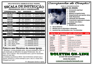 IGREJA PENTECOSTAL ASSEMBLÉIA DE DEUS / PRAZERES
                                                                                         SEDE E CONGREGAÇÕES
                                                                                          MOTIVOS DE ORAÇÃO:
         PROGRAMAÇÃO SEDE E CONGREGAÇÕES
                                                                                                   1 – Avivamento espiritual
 CONGREGAÇÃO           DIA     DIRIGENTE             PREGADOR                                      2 – Santidade
Jardim do Náutico                                                                                  3 – Batismo no Espírito Santo
       Instrução        10   Aux. JOSÉ AMARO      Pb. MANOEL JOAQUIM                               4 – Despertamento para ganhar almas
       Instrução        24   Diác. AMARO MANOEL   Pr. MANASSÉS SANTOS
                                                                                                   5 – Visão Missionária
       Jordão                                                                                      6 – Libertação dos Oprimidos
       Instrução        13   Diác. SEVERINO F.    Pb. JOSÉ DIONISIO
                                                                                                   7 – Crescimento organizado da Igreja
       Instrução        27   Diác. BENEDITO O.    Pr. MANASSÉS SANTOS
                                                                                                   8 – Unidade entre Sede e
 Jardim Muribeca
                                                                                                   Congregações
       Instrução        17   Diác. ADEMIR A.      Pr. MANASSÉS SANTOS
                                                                                                   9 – Bênçãos para as famílias
       Caetés
                                                                        10 – Novos Batismos
       Instrução        17   Diác. CARMÉLIO M.    Pb. ARLINDO CLÁUDIO
                                                                        11 – Bênçãos para os dizimistas e ofertantes
    Ceia do Senhor      31   Diác. CLÁUDIO VIEIRA Pr. MANASSÉS SANTOS
                                                                        12 – Aumento das contribuições e do nº de dizimistas
 Nova Descoberta
      Instrução         13   Diác. ENIVALDO       Pr. MANASSÉS SANTOS
     Dois Rios                                                           ESCALA DE ENSAIOS DOS CONJUNTOS - SEDE
      Instrução         20   Aux. IVALDO V.       Pr. MANASSÉS SANTOS        Dia         Horário                  Conjunto
                             SEDE                                       Segunda        14 h          Campanha
 Dia           Dirigente                       Pregador                 Segunda        19 h          Coral
 05      Aux. ELIEL HERMES         PR.   MANASSÉS   SANTOS              Terça          19h30min      Cordeirinhos do Senhor
 12      Diác. JOSÉ DIAS           PR.   MANASSÉS   SANTOS              Sexta          19h30min      Grupo Estrela da Manhã
 19      Diác. AÉCIO DIOGO         PR.   MANASSÉS   SANTOS              Sexta          19h30min      Grupo Geração Adorar-te
 26      Diác. ONÉSIO              PR.   MANASSÉS   SANTOS              Sábado         15 h          Grupo Rosa de Sarom
                                                                        Domingo        11h30m        Ministério de Louvor e G. Renascer
Palavra aos Obreiros da nossa Igreja:                                   Domingo        15 h          Mocidade
 “Recebam a nossa gratidão pelos serviços prestados a obra e            Domingo        16 h          Grupo Gideões
pela dedicação ao Ministério da Igreja Pentecostal Ass. de
Deus. Que o Senhor lhes acrescente tudo o que for necessário
para um viver feliz
e completo na presença DELE. Que lembremos sempre que o                                SE VOCÊ TEM ALGUMA SUGESTÃO
Senhor JESUS é o nosso exemplo e que o céu é o nosso alvo.                                   ENVIE PRÁ GENTE:
Obrigado por tudo.“
                                   Pr. Manassés Santos e Igreja.                   comunicacaoipad@hotmail.com
 