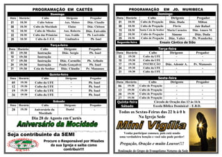 PROGRAMAÇÃO EM CAETÉS                                          PROGRAMAÇÃO EM JD. MURIBECA
                              Domingo                                                        Domingo
Data   Horário          Culto               Dirigente       Pregador      Data Horário Culto       Dirigente Pregador
 01    18:30        Culto Solene          Aux. Moises     Diác. Claudio    01    18:30     Culto de Pregação     Diác. Duda         Milton
 08    18:30     Culto da Mocidade           Elaine       Diác. Clebson    08    18:30     Culto de Pregação       Flavia         Jair Rafael
 15    18:30      Culto de Missões        Aux. Roberto   Diác. Enivaldo    15    18:30    Santa Ceia do Senhor Maria Carneiro    Diác. Amaro M.
 22    18:30     Culto das Primícias       Aux. Ivaldo   Pb. Lucivaldo     22    18:30     Culto de Pregação      Simone       Diác. Duda
 29    18:30      Culto da U.F.E.          Lindinalva      Pb. Isael       29    18:30     Culto de Pregação    Diác. Valter Pb. Wanderley
                                                                          Segunda-feira                  Ensaio Cântico de Sião
                              Terça-feira
Data Horário           Culto              Dirigente        Pregador                                      Terça-feira
 03   19:30         Instrução            Diác. Sergio      Pb. Isael      Data Horário           Culto          Dirigente          Pregador
 10   19:30         Instrução                  -               -           03   19:30       Culto da UFE              -                -
 17   19:30         Instrução           Diác. Carmélio    Pb. Arlindo      10   19:30       Culto da UFE              -                -
 24   19:30         Instrução          Paulo Gonçalves     Pb. Isael       17   19:30       INSTRUÇÃO          Diác. Ademir A.   Pr. Manassés
 31   19:30       Ceia do Senhor        Diác. Cláudio    Pr. Manasses      24   19:30       Culto da UFE              -               -
                                                                           31   19:30       Culto da UFE              -               -
                            Quinta-feira
Data Horário          Culto           Dirigente            Pregador                                     Sexta-feira
 05   19:30       Culto da UFE            -               Pb. Isael       Data Horário           Culto           Dirigente         Pregador
 12   19:30       Culto da UFE            -               Pb. Isael        06   19:30     Culto de Pregação          -                 -
 19   19:30       Culto da UFE            -               Pb. Isael        13   19:30     Culto de Pregação          -                 -
 26   19:30       Culto da UFE            -               Pb. Isael        20   19:30     Culto de Pregação          -                 -
                                                                           27   19:30     Culto de Pregação          -                 -
                               Sábado                                     Quinta-feira               Círculo de Oração das 13 às 16 h
Data Horário           Culto         Dirigente             Pregador          Sábado                  Escola Bíblica Dominical – E.B.D.
 28   19:30       Aniversário da      Daniel                  -
                     Mocidade                                              Todas as Sextas-Feiras das 22 h à 0 h
                 Dia 28 de Agosto em Caetés                                          Na Igreja Sede



Seja contribuinte da SEMI                                                     Venha participar conosco, pois está sendo
                                                                            uma verdadeira benção e você não pode perder!
                         Procure o Responsável por Missões
                             da sua Igreja e saiba como                     Pregação, Oração e muito Louvor!!!
                                    contribuir!!!                          Realização do Grupo de Evangelismo Noturno da Sede
 