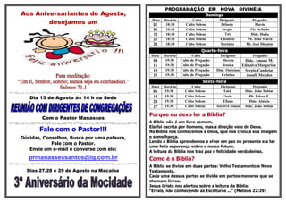 PROGRAMAÇÃO               EM     NOVA      DIVINÉIA
 Aos Aniversariantes de Agosto,                                                       Domingo

         desejamos um                                 Data
                                                       01
                                                             Horário
                                                              18:30
                                                                              Culto
                                                                          Culto Solene
                                                                                           Dirigente
                                                                                            Débora
                                                                                                                 Pregador
                                                                                                                   Flavio
                                                       08     18:30       Culto Solene       Sergio            Pb. Arlindo
                                                       15     18:30       Culto Solene         Taty             Diác. Duda
                                                       22     18:30       Culto Solene      Elisabete         Pb. João Maria
                                                       29     18:30       Culto Solene      Dorinha          Pb. José Dionisio
                                                                                   Quarta-feira
                                                     Data    Horário          Culto            Dirigente        Pregador
                                                      04      19:30    Culto de Pregação        Mercia     Diác. Amaro M.
                                                      11      19:30    Culto de Pregação        Jessica   Edinalva Margarida
                                                      18      19:30    Culto de Pregação     Diác. Onésimo Sergio Candeias
                 Para meditação:                      25      19:30    Culto de Pregação        Cristina    Josafá Mendes
“Em ti, Senhor, confio; nunca seja eu confundido.”                                 Sexta-feira
                   Salmos 71.1                        Data   Horário         Culto             Dirigente          Pregador
                                                      06     19:30       Culto Solene            Tatá        Diác. João Tobias
     Dia 15 de Agosto às 14 h na Sede                 13     19:30       Culto Solene           Gisele         Pb. Edson F.
                                                      20     19:30       Culto Solene           Eliude         Diác. Aluisio
                                                      27     19:30       Culto Solene        Socorro Souza   Diác. João Tobias

                                                     Porque eu devo ler a Bíblia?
          Com o Pastor Manasses
                                                     A Bíblia não é um livro comum.
                                                     Ela foi escrita por homens, mas a direção veio de Deus.
         Fale com o Pastor!!!                        Na Bíblia nós conhecemos a Deus, que nos criou à sua imagem
 Dúvidas, Conselhos, Busca por uma palavra,          e semelhança.
                                                     Lendo a Bíblia aprendemos a viver em paz no presente e a ter
             Fale com o Pastor.
                                                     uma feliz esperança sobre o nosso futuro.
    Envie um e-mail e converse com ele:              A leitura da Bíblia nos traz paz e felicidade verdadeiras.
     prmanassessantos@ig.com.br                      Como é a Bíblia?
                                                     A Bíblia se divide em duas partes: Velho Testamento e Novo
    Dias 27,28 e 29 de Agosto na Macaiba             Testamento.
                                                     Cada uma dessas partes se divide em partes menores que se
                                                     chamam livros.
                                                     Jesus Cristo nos alertou sobre a leitura da Bíblia:
                                                     “Errais, não conhecendo as Escrituras ...” (Mateus 22:29)
 