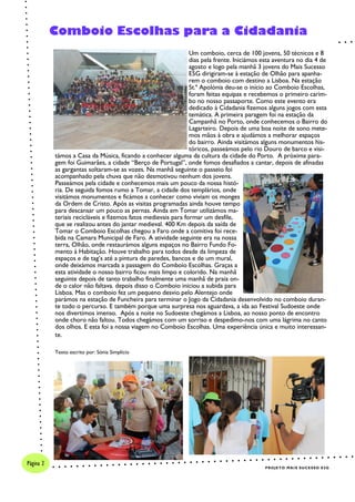 Um comboio, cerca de 100 jovens, 50 técnicos e 8
dias pela frente. Iniciámos esta aventura no dia 4 de
agosto e logo pela manhã 3 jovens do Mais Sucesso
E5G dirigiram-se à estação de Olhão para apanha-
rem o comboio com destino a Lisboa. Na estação
St.ª Apolónia deu-se o início ao Comboio Escolhas,
foram feitas equipas e recebemos o primeiro carim-
bo no nosso passaporte. Como este evento era
dedicado à Cidadania fizemos alguns jogos com esta
temática. A primeira paragem foi na estação da
Campanhã no Porto, onde conhecemos o Bairro do
Lagarteiro. Depois de uma boa noite de sono mete-
mos mãos à obra e ajudámos a melhorar espaços
do bairro. Ainda visitámos alguns monumentos his-
tóricos, passeámos pelo rio Douro de barco e visi-
támos a Casa da Música, ficando a conhecer alguma da cultura da cidade do Porto. A próxima para-
gem foi Guimarães, a cidade “Berço de Portugal”, onde fomos desafiados a cantar, depois de afinadas
as gargantas soltaram-se as vozes. Na manhã seguinte o passeio foi
acompanhado pela chuva que não desmotivou nenhum dos jovens.
Passeámos pela cidade e conhecemos mais um pouco da nossa histó-
ria. De seguida fomos rumo a Tomar, a cidade dos templários, onde
visitámos monumentos e ficámos a conhecer como viviam os monges
da Ordem de Cristo. Após as visitas programadas ainda houve tempo
para descansar um pouco as pernas. Ainda em Tomar utilizámos ma-
teriais recicláveis e fizemos fatos medievais para formar um desfile,
que se realizou antes do jantar medieval. 400 Km depois da saída de
Tomar o Comboio Escolhas chegou a Faro onde a comitiva foi rece-
bida na Camara Municipal de Faro. A atividade seguinte era na nossa
terra, Olhão, onde restaurámos alguns espaços no Bairro Fundo Fo-
mento à Habitação. Houve trabalho para todos desde da limpeza de
espaços e de tag’s até a pintura de paredes, bancos e de um mural,
onde deixámos marcada a passagem do Comboio Escolhas. Graças a
esta atividade o nosso bairro ficou mais limpo e colorido. Na manhã
seguinte depois de tanto trabalho finalmente uma manhã de praia on-
de o calor não faltava. depois disso o Comboio iniciou a subida para
Lisboa. Mas o comboio fez um pequeno desvio pelo Alentejo onde
parámos na estação de Funcheira para terminar o Jogo da Cidadania desenvolvido no comboio duran-
te todo o percurso. E também porque uma surpresa nos aguardava, a ida ao Festival Sudoeste onde
nos divertimos imenso. Após a noite no Sudoeste chegámos a Lisboa, ao nosso ponto de encontro
onde choro não faltou. Todos chegámos com um sorriso e despedimo-nos com uma lágrima no canto
dos olhos. E esta foi a nossa viagem no Comboio Escolhas. Uma experiência única e muito interessan-
te.
Texto escrito por: Sónia Simplício
Comboio Escolhas para a Cidadania
PROJETO MAIS SUCESSO E5G
Página 2
 