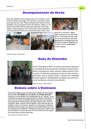 EDIÇÃO VIII
Este mês realizámos dois acampamentos, um na Fuseta e outra
na Ilha da Culatra, para alguns de nós foram os primeiros acam-
pamentos das suas vidas. Nestes acampamentos fizemos muitas
atividades, mas o que gostei mais foi de conhecer melhor os res-
tantes jovens. Não tivemos tempo para descansar, foram dias
longos e noites pequenas. Com muita praia à mistura aprende-
mos novas danças, fizemos um concurso de fotos, onde o meu
grupo foi o vencedor e alguns
jogos noturnos ao som das ondas
do mar. Na Culatra ficámos aloja-
dos na escola primária, pelo qual
agradecemos ao Agrupamento de
Escolas Dr. Joaquim Magalhães de
Faro por nos ter cedido gentil-
mente o espaço.
Texto escrito por : Daniela Reis
No dia 19 de agosto de 2013, os monitores do projeto organizaram
um workshop de dança de quizomba. A professora ensinou passos
básicos, começámos por dançar sozinhos e depois iniciámos a dan-
ça a pares. Foi altamente, pois gostava do tipo da música mas não a
sabia dançar, assim já consigo conciliar o interesse com a habilidade.
O projeto agradece a disponibilidade da professora que voluntaria-
mente nos ofereceu uma tarde muito divertida.
Texto escrito por : Márcio Cunha
Acampamentos de Verão
Aula de Kizomba
Página 3
PROJETO MAIS SUCESSO E5G
Debate sobre a Violência
O presente debate surgiu no âmbito do 6º desafio do dinamizador
denominado “A Violência é um Ciclo. Tu Podes Pará-lo!”.
Iniciámos o dia do debate com a elaboração de um “banner” como
medida de prevenção de comportamentos violentos. Decidimos co-
locar junto ao campo de futebol situado perto do nosso projeto,
pois diariamente muitas pessoas vão jogar futebol e por vezes há
confusões. Após o banner, fomos debater sobre diversos tipos de
violência, como a no namoro, doméstica e entre pares. Soubemos
identificar diversos tipos mas tivemos muitas dificuldades em arran-
jar soluções para combatê-la. Verificámos, ainda que a violência está
muito presente no nosso dia-a-dia. Foi uma tarde muito fixe, aguar-
do uma próxima iniciativa deste tipo.
Texto escrito por: Rúben Francisco
 