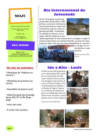 Endereço do Projeto Mais Sucesso E5G
Rua Perpendicular à Rua de Olivença
8700 - Olhão
Tel: 289 713 065
Correio electrónico
maissucesso.e5g@gmail.com
Segue-nos em:
maissucessoe5g.blogspot.pt/
www.facebook.com/Mais.Sucesso.E5G
MOJU
MAIS SUCESSO
Dia Internacional da
Juventude
No dia 12 de agosto os jovens do
projeto Mais Sucesso E5G e a MO-
JU foram comemorar o Dia Interna-
cional da Juventude em Lisboa mais
precisamente no Jamor, evento or-
ganizado pelo IPDJ . A deslocação
foi realizada de autocarro e já no
espaço referido realizámos as ativi-
dades programadas. As mais atrativas foram a canoagem e o golfe. A
primeira proporcionou um momento divertido, um jovem do nosso
projeto ao tentar subir para uma canoa, desequilibrou-se e caiu den-
tro de água. Foi um
dia diferente e muito
divertido.
(Texto escrito por Fábio
Canas).
Página 4
PROJETO MAIS SUCESSO E5G
No mês de setembro:
- Workshop de “Violência no
namoro”;
- Workshop de primeiros so-
corros;
- Assembleia de Jovens Local;
- Noite Europeia dos Investiga-
dores (Dia 27 no Ria Shop-
ping);
- Início das aulas;
- E muito mais sucesso...
Ida a Alte - Loulé
O Mais Sucesso E5G juntamente
com o Aprendizarte E5G realizá-
mos um intercâmbio em Alte-
Loulé. Visitámos diversos locais
com paisagens muito bonitas, tal
como, as Fontes Grandes, a Tor-
re de Brinquedos em Madeira e
as Quedas do Vigário. Fizemos
um workshop de confeção de
pizas e um peddy-paper pela vila.
Gostei muito do passeio, conheci
pessoas novas e muito simpáticas.
(Texto escrito por Nádia Reis).
 